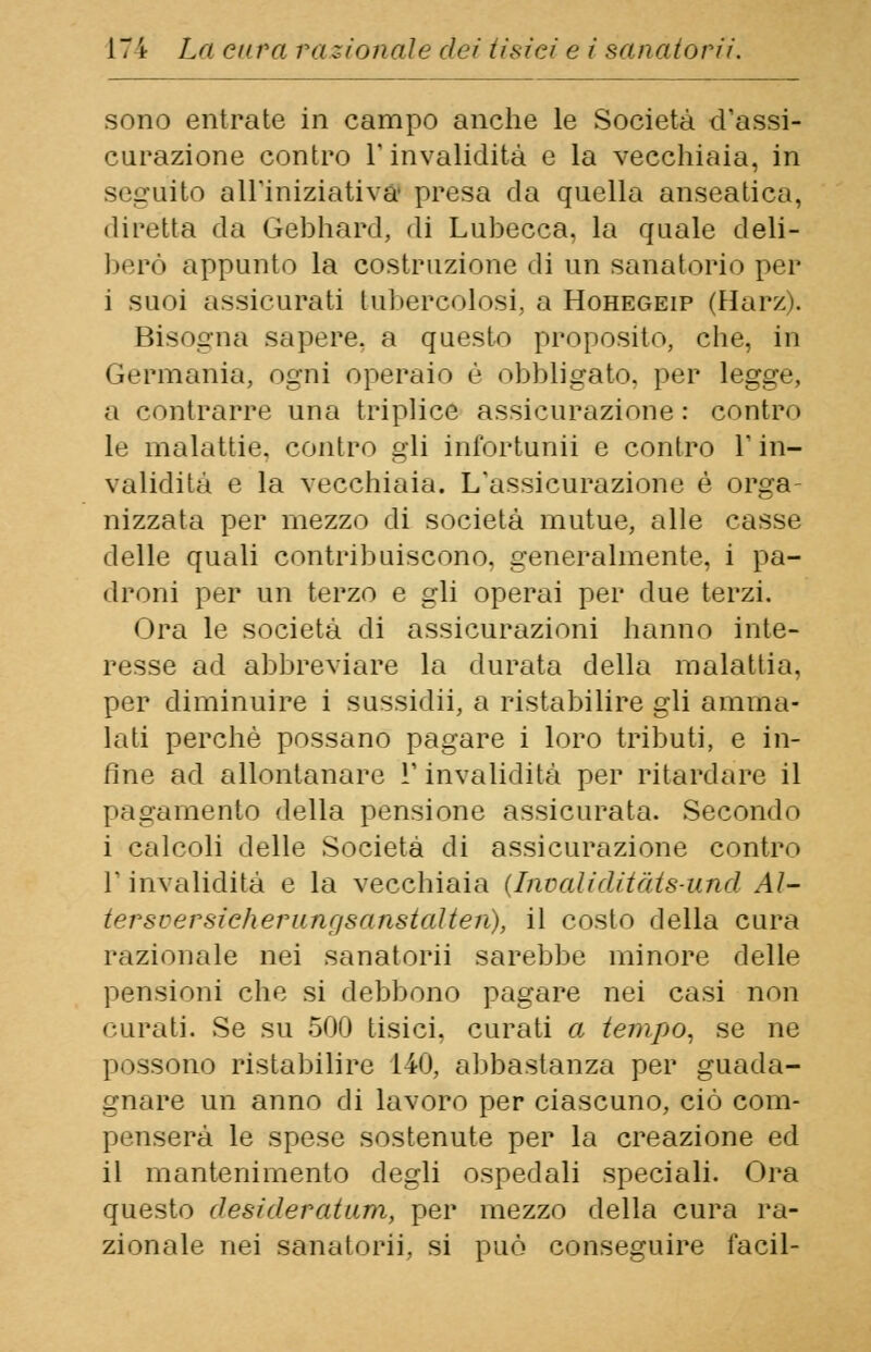 sono entrate in campo anche le Società d'assi- curazione contro T invalidità e la vecchiaia, in seguito all'iniziativa presa da quella anseatica, • lil'otta da Gébhard, di Lubecca. la quale deli- berò appunto la costruzione di un sanatorio per i suoi assicurati tubercolosi, a Hohegeip (Harz). Bisogna sapere, a questo proposito, che, in Germania, ogni operaio è obbligato, per legge, a contrarre una triplice assicurazione : contro le malattie, contro gli infortunii e contro l'in- validità e la vecchiaia. L'assicurazione è orga- nizzata per mezzo di società mutue, alle casse delle quali contribuiscono, generalmente, i pa- droni pei* un terzo e gli operai per due terzi. Ora le società di assicurazioni hanno inte- resse ad abbreviare la durata della malattia, per diminuire i sussidii, a ristabilire gli amma- lati perchè possano pagare i loro tributi, e in- fine ad allontanare l'invalidità per ritardare il pagamento della pensione assicurata. Secondo i calcoli delle Società di assicurazione contro l'invalidità e la vecchiaia (InvaMditàtsund AI- tersversicherungsanstalten), il costo della cura razionale nei sanatorii sarebbe minore delle pensioni che si debbono pagare nei casi non curati. Se su 500 tisici, curati a tempo, se ne possono ristabilire 140, abbastanza per guada- gnare un anno di lavoro per ciascuno, ciò com- penserà le spese sostenute per la creazione ed il mantenimento degli ospedali speciali. Ora questo desideratum, per mezzo della cura ra- zionale nei sanatorii, si può conseguire facil-