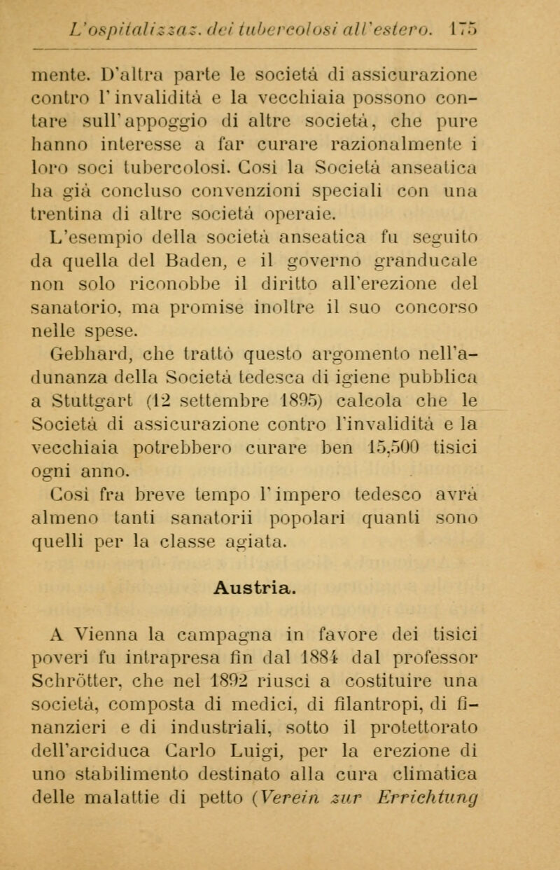 niente. D'altra parte le società di assicurazione contro l'invalidità e la vecchiaia possono con- tare sull'appoggio ili altre società, che pure hanno interesse a far curare razionalmente i loro soci tubercolosi. Cosi la Società anseatica ha già concluso convenzioni speciali con una trentina di altre società operaia L'esempio «Iella società anseatica fu seguito da ({nella del Baden, e il governo granducale non solo riconobbe il diritto all'erezione del sanatorio, ma promise inoltre il suo concorso nelle spese. Gebhard, che trattò questo argomento nell'a- dunanza della Società tedesca di igiene pubblica a Stuttgart (12 settembre 1X05) calcola che le Società di assicurazione contro l'invalidità e la vecchiaia potrebbero curare ben 15,500 tisici ogni anno. Cosi fra breve tempo l'impero tedesco avrà almeno tanti sanatori] popolari quanti sono quelli per la classe agiata. Austria. A Vienna la campagna in favore dei tisici poveri fu intrapresa fin dal 1884 dal professor Schròtter, che nel 1802 riusci a costituire una società, composta di medici, di filantropi, di fi- nanzieri e di industriali, sotto il protettorato dell'arciduca Carlo Luigi, per la erezione di uno stabilimento destinato alla cura climatica delle malattie di petto (Verer'n zur Errichtvmj