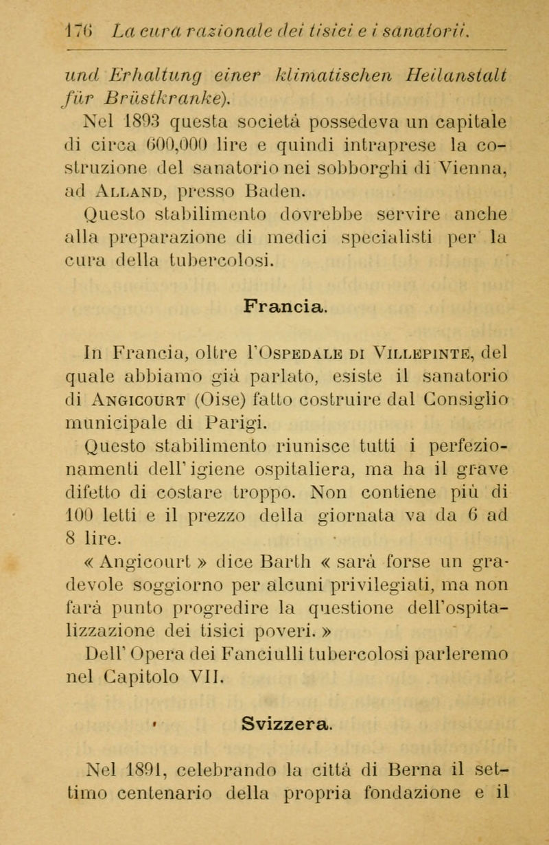 unii ErhcUtung einer klimatisc/ien He Hans tali far Brilstkranke). Nel 1803 questa società possedeva un capitale «li circa 600,000 lire e quindi intraprese la co- struzione del sanatorio nei sobborghi di Vienna. ■ ni Alland, presso Baden. Questo stabilimento dovrebbe servire anche alla preparazione di medici specialisti per la cura della tubercolosi. Francia. In Francia, oltre 1*<ospedale di Villepinte, del quale abbiamo già parlato, esiste il sanatorio di Angicourt (Oise) fatto costruire dal Consiglio municipale di Parigi. Questo stabilimento riunisce tutti i perfezio- namenti dell' igiene ospitaliera, ma ha il grave difetto di costare troppo. Non contiene più di 100 letti e il prezzo della giornata va da 6 ad 8 lire. « Angicourt » dice Barth « sarà forse un gra- devole soggiorno per alcuni privilegiati, ma non farà punto progredire la questione delTospita- lizzazione dei tisici poveri. » Dell' Opera dei Fanciulli tubercolosi parleremo nel Capitolo VII. Svizzera. Nel 1801, celebrando la città di Berna il set- timo centenario della propria fondazione e il