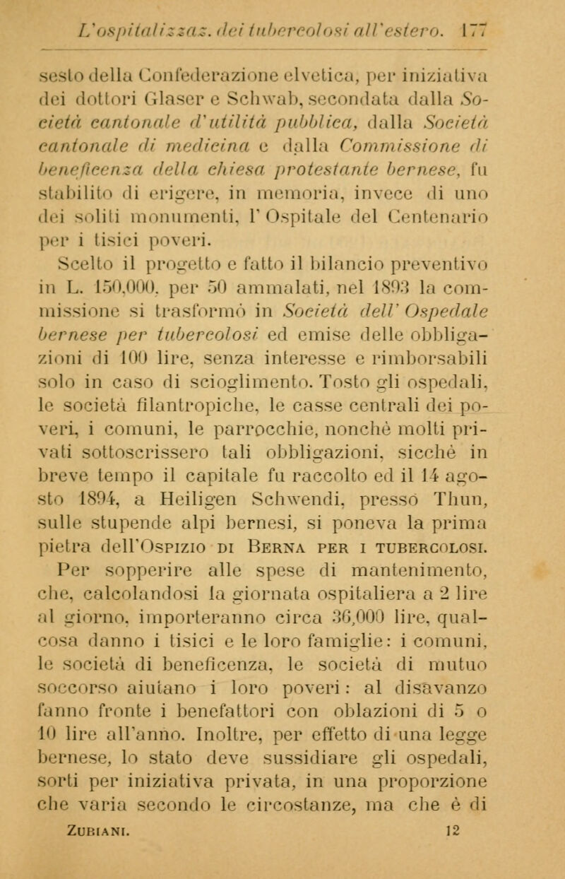 sesto della < lonfederazione elvetica; per iniziativa dei dottori Glaser e Schwab, secondata dalla So- cietà cantonale d'utilità pubblicai dalla Società cantonale di medicina e dalla Commissione di beneficenza della ehiesa protestante bernese, fu stabilito Mi erigere, in memoria, invece «li uno dei soliti monumenti, l'Ospitale del Centenario per i tisici poveri. - jelto il progetto e fatto il bilancio preventivo in L. 150,000. per 50 ammalati, nel 1893 la com- missione si trasformò in Società dell'Ospedale bernese per tubercolosi ed emise delle obbliga- zioni di 100 lire, senza interesse e rimborsabili solo in caso di scioglimento. Tosto gli ospedali, le società filantropiche, le casse centrali dei ]>- veri, i comuni, le parrocchie, nonché molti pri- vali sottoscrissero tali obbligazioni, sicché in breve tempo il capitale fu raccolto ed il 14 ago- sto 1894, a Heiligen Schwendi. presso Thun, sulle stupende alpi bernesi, si poneva la prima pietra dell'Ospizio di Berna per i tubercolosi. Per sopperire alle spese di mantenimento, '•he calcolandosi la giornata ospitaliera a 2 lire al giorno, importeranno circa 30,000 lire, qual- danno i tisici e le loro famiglie: i comuni, ùetà di beneficenza, le società di mutuo sorso aiutano i loro poveri: al disavanzo fanno fronte i benefattori con oblazioni di 5 o lo lire all'anno. Inoltre, per effetto di una legge bernese, lo stato deve sussidiare gli ospedali, sorti per iniziativa privata, in una proporzione che varia secondo le circostanze, ina che è di