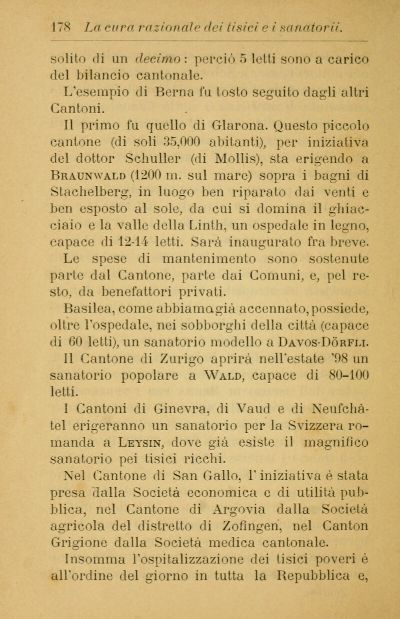solito di un decimo : perciò 5 letti sono a carico del bilancio cantonale. L'esempio di Berna fu tosto seguito dagli altri Cantoni. Il primo fu quello di Glarona. Questo piccolo cantone (di soli 35,000 abitanti), per iniziativa del dottor Schuller (di Mollis), sta erigendo a Braunwald (1200 m. sul mare) sopra i bagni di Stachelberg, in luogo ben riparato dai venti e ben esposto al sole, da cui si domina il ghiac- ciaio e la valle della Linth, un ospedale in legno, • •apace di 12-14 letti. Sarà inaugurato fra brevi. Le spese di mantenimento sono sostenute parte dal Cantone, parte dai Comuni, e, pel re- sto, da benefattori privati. Basilea, come abbiamo.già accennato, possiede, oltre l'ospedale, nei sobborghi della città (capace di 60 letti), un sanatorio modello a Davos-Dòrfu. Il Cantone di Zurigo aprirà nell'estate '08 un sanatorio popolare a Wald, capace di 80-ino letti. I Cantoni di Ginevra, di Vaud e di Neufchà- tel erigeranno un sanatorio per la Svizzera Fe- rnanda a Leysin, dove già esiste il magnifico sanatorio pei tisici ricchi. Nel Cantone di San Gallo, l'iniziativa è stata presa dalla Società economica e di utilità pub- blica, nel Cantone di Argovia dalla Società agricola del distretto di Zofingen, nel Canton Grigione dalla Società medica cantonale. Insomma l'ospitalizzazione dei tisici poveri é all'ordine del giorno in tutta la Repubblica e,