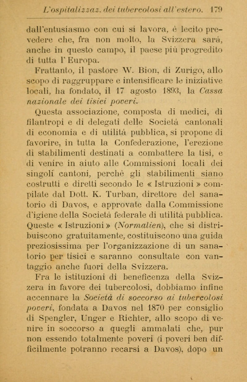 dall'entusiasmo con cui si lavora, è l«<:it«> pre- vedere clic, fra non molto, la Svizzera sarà, anche in questo campo, il paese più progredito di tutta V Europa. Frattanto, il pastore W. Bion, di Zurigo, allo scopo di raggruppare e intensificare le iniziativi' locali, ha fondato, il 17 agosto 1893, la Cassa nazionale dei tisici poveri. onesta associazione, composta di niellici, di filantropi e di delegati delle Società cantonali di economia e di utilità pubblica, si propone di favorire, in tutta la Confederazione, l'erezione «li stabilimenti destinati a combattere la tisi, e di venire in aiuto alle Commissioni locali dei singoli cantoni, perchè gli stabilimenti siano costrutti e diretti secondo le « Istruzioni » com- pilate dal Dott. K. Turban, direttore del sana- torio di Davos, e approvate dalla Commissione d'igiene della Società federale di utilità pubblica. Queste «Istruzioni» (Normalien), che si distri- buiscono gratuitamente, costituiscono una guida preziosissima per l'organizzazione di un sana- torio per tisici e saranno consultate con van- taggio anche fuori della Svizzera. Fra le istituzioni di beneficenza della Sviz- zera in favore dei tubercolosi, dobbiamo infine accennare la Società di soccorso ai tubercolosi poveri, fondata a Davos nel 1870 per consiglio di Spengler, Unger e Richter, allo scopo di ve- nire in soccorso a quegli ammalati che, pur non essendo totalmente poveri (i poveri ben dif- fìcilmente potranno recarsi a Davos), dopo un