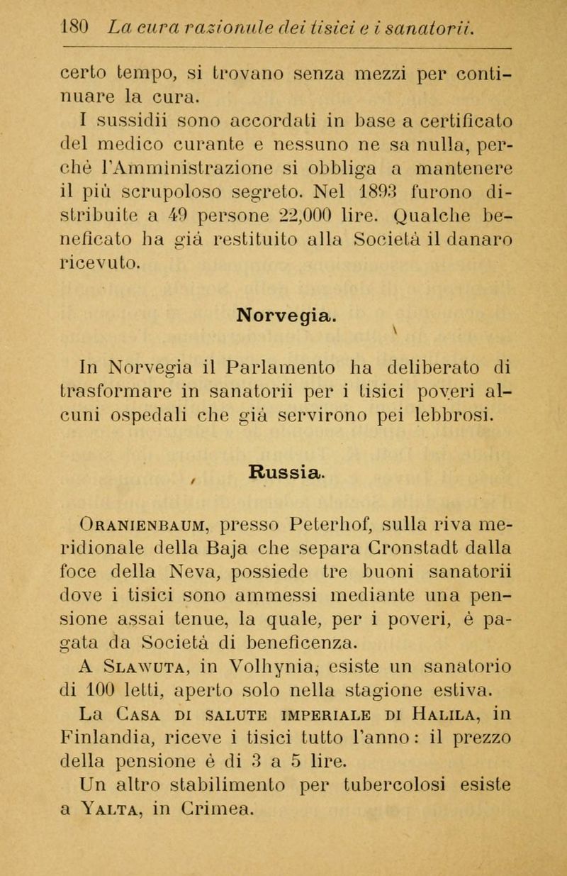 certo tempo, si trovano senza mezzi per conti- nuare la cura. I sussidii sono accordati in base a certificato del medico curante e nessuno ne sa nulla, per- che l'Amministrazione si obbliga a mantenere il più scrupoloso segreto. Nel 1893 furono di- stribuite a 49 persone 22,000 lire. Qualche be- neficato lia già restituito alla Società il danaro ricevuto. Norvegia. In Norvegia il Parlamento ha deliberato di trasformare in sanatorii per i tisici poveri al- cuni ospedali che già servirono pei lebbrosi. Russia. Oranienbaum, presso Peterhof, sulla riva me- ridionale della Baja che separa Cronstadt dalla foce della Neva, possiede tre buoni sanatorii dove i tisici sono ammessi mediante una pen- sione assai tenue, la quale, per i poveri, è pa- gata da Società di beneficenza. A Slawuta, in Volliynia, esiste un sanatorio di 100 letti, aperto solo nella stagione estiva. La Casa di salute imperiale di Halila, in Finlandia, riceve i tisici tutto Tanno : il prezzo della pensione è di 3 a 5 lire. Un altro stabilimento per tubercolosi esiste a Yalta, in Crimea.