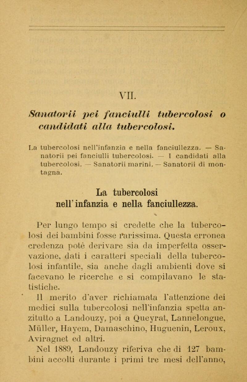 Sanatorii pei fanciulli tubercolosi o candidati alla tubercolosi. La tubercolosi nell'infanzia e nella fanciullezza. — Sa- natorii pei fanciulli tubercolosi. — I candidati alla tubercolosi. Sanatorii marini. — Sanatorii di mon- tagna. La tubercolosi nell'infanzia e nella fanciullezza. Per lungo tempo si credette che la tuberco- losi dei bambini fosse rarissima. Questa erronea credenza potè derivare sia da imperfetta osser- vazione, dati i caratteri speciali della tuberco- losi infantile, sia anche dagli ambienti dove si facevano le ricerche e si compilavano le sta- tistiche. Il merito d'aver richiamata l'attenzione dei medici sulla tubercolosi nell'infanzia spetta an- zitutto a Landouzy, poi a Queyrat, Lannelongue, Mailer, Hayem, Damaschino, Huguenin, Leroux. Aviragnet ed altri. Nel 1880, Landouzy riferiva che di 127 bam- bini accolti durante i primi tre mesi dell'anno,