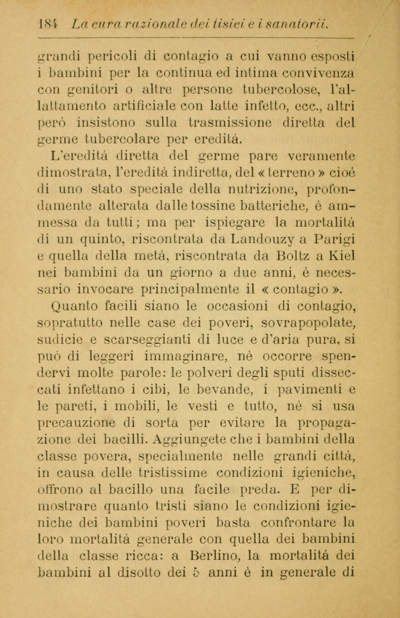 grandi pericoli «li contagio a cui vanno esposti i bambini per la continua ed intima convivenza con genitori o altre persone tubercoloso, l'al- lattamento artificiale con latte infetto, ecc.. altri perù insistono sulla trasmissione diretta del germe tubercolare per eredità. L'eredità diretta del germe pare veramente dimostrata, l'eredità indiretta, del « terreno» cioè di uno stato speciale della nutrizione, profon- damente alterata dalle tossine batteriche, è am- messa da tutti ; ma per ispiegare la mortalità di un quinto, riscontrala da Landouzy a Parigi e quella della metà, riscontrata da Boltz a Kiel nei bambini da un giorno a due anni, è neces- sario invocare principalmente il « contagio ». Quanto facili siano le occasioni di contagio, sopratutto nelle case dei poveri, sovrapopolate, sudicie e scarseggianti di luce e d'aria pura, ^i può di leggeri immaginare, né occorre spen- dervi molte parole: le polveri degli sputi dissec- cati infettano i cibi, le bevande, i pavimenti e le pareti, i mobili, le vesti e tutto, né si usa precauzione di sorta per evitare la propaga- zione dei bacilli. Aggiungete clic i bambini della classe povera, specialmente nelle grandi citta, in causa delle tristissime condizioni igieniche, offrono al bacillo una facile preda. E per di- mostrare quanto tristi siano le condizioni igie- niche dei bambini poveri basta confrontare la loro mortalità generale con quella dei bambini della classe ricca: a Berlino, la mortalità dei bambini al disotto dei è anni è in generale di