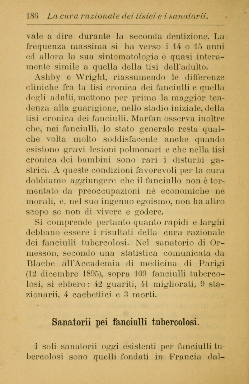 vale a dire durante la seconda dentizione. La frequenza massima si ha verso i 14 o 15 anni ed allora la sua sintomatologia é quasi intera- mente simile a quella della tisi dell'adulto. A.shby e Wright, riassumendo le differenze cliniche fra la tisi eroine;! dei fanciulli e quella degli adulti, mettono per prima la maggior ten- denza alla guarigione, nello stadio iniziale, della lisi cronica dei fanciulli. Marfan osserva inoltre che, nei fanciulli, lo sialo generale resta qual- che volta mollo soddisfacente anche quando esistono gravi lesioni polmonari e che nella lisi cronica dei bambini sono rari i disturbi ga- strici. A queste condizioni favorevoli per la cura dobbiamo aggiungere che il fanciullo non è tor- mentato da preoccupazioni nò econoiniohe ne morali, e. nel suo ingenuo egoismo, non ha altro scopo se non di vivere e godere. Si comprende pertanto quanto rapidi e larghi debbano essere i risultati della cura razionale dei fanciulli tubercolosi. Nel sanatorio di Or- messon, secondo una statistica comunicata da Blache all'Accademia di medicina di Parigi (12 dicembre 1895), sopra to'.) fanciulli tuberco- losi, si ebbero: 42 guariti, il migliorati, 0 sta- zionarli, ì cachettici e .'l morti. Sanatorii pei fanciulli tubercolosi. I soli sanatorii oggi esistenti per fanciulli tu- bercolosi sono quelli fondati in Francia «lai-