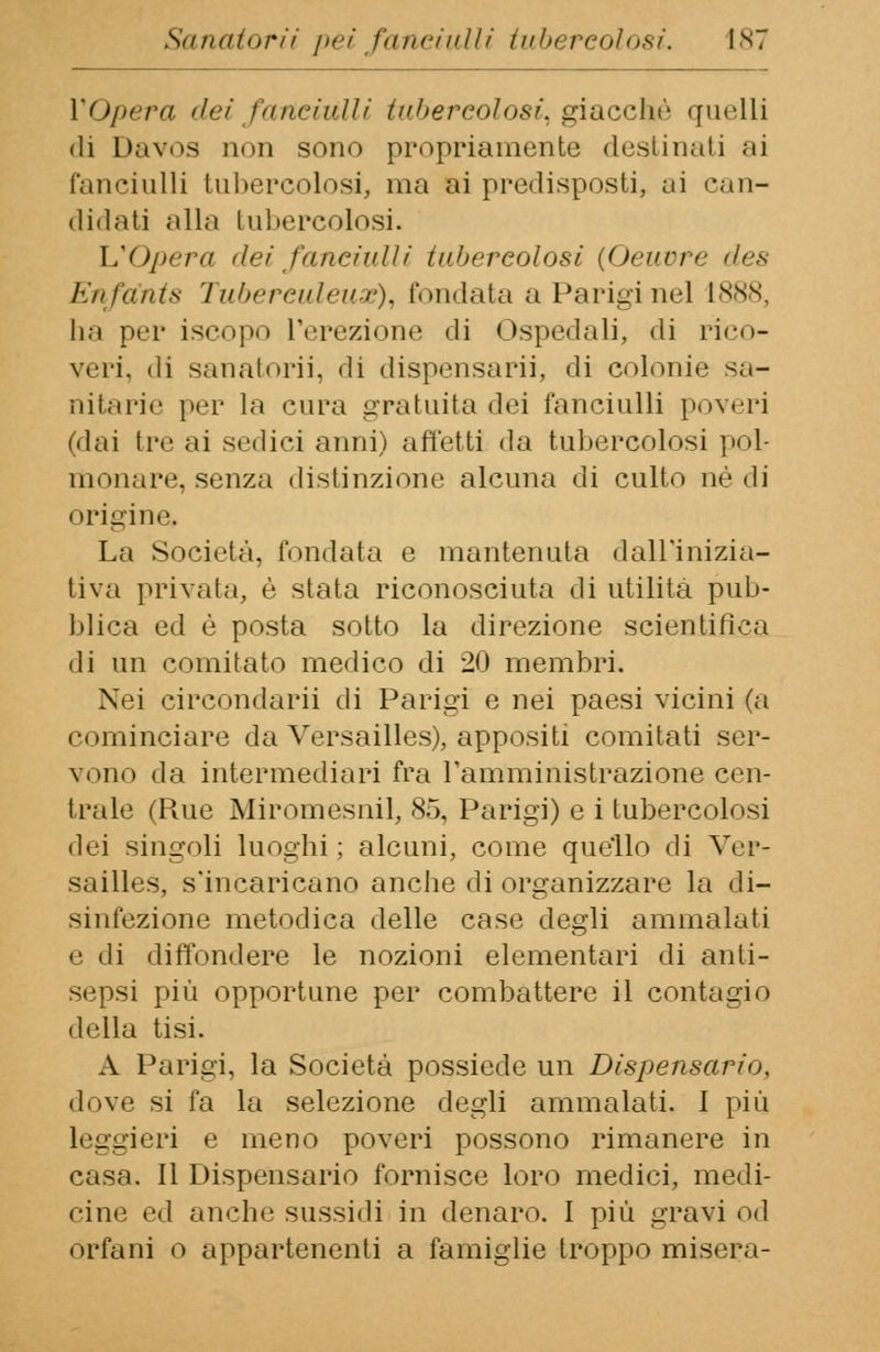 VOpera dei fanciulli tubercolosi, giacché quelli di Davos non sono propriamente destinati ai fanciulli tubercolosi, ma ai predisposti, ai can- didati alla tubercolosi. L'Opera dei fanciulli tubercolosi {Oeuvre des Enfa'nts Tubereuleux), fondata a Parigi nel 1888, ha per iscopo l'erezione di Ospedali, di rico- veri, di sanatorìi, di dispensarii, di colonie sa- nitarie per la cura gratuita dei fanciulli poveri (dai tre ai sedici anni) affetti da tubercolosi pol- monare, senza distinzione alcuna di culto né di origine. La Società, fondata e mantenuta dall'inizia- tiva privata, è stata riconosciuta di utilità pub- blica ed è posta sotto la direzione scientifica di un comitato medico di 20 membri. Nei circondarii di Parigi e nei paesi vicini (a cominciare da Versailles), appositi comitati ser- vono da intermediari fra l'amministrazione cen- trale (Rue Miromesnil, 85, Parigi) e i tubercolosi dei singoli luoghi; alcuni, come quello di Ver- sailles, s'incaricano anche di organizzare la di- sinfezione metodica delle case degli ammalati e di diffondere le nozioni elementari di anti- sepsi più opportune per combattere il contagio della tisi. A Parigi, la Società possiede un Dispensario, dove si fa la selezione degli ammalati. I più leggieri e meno poveri possono rimanere in casa. Il Dispensario fornisce loro medici, medi- cine ed anche sussidi in denaro. I più gravi od orfani o appartenenti a famiglie troppo misera-