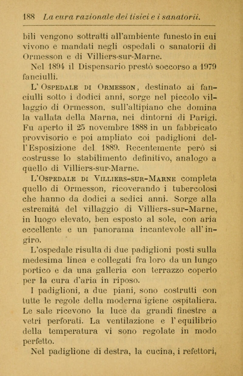 bili vengono sottratti all'ambiente funesto in cui vivono è mandati negli ospedali o sanatorii di I >rmessoii e di Villiers-sur-Marnc. Nel 1894 il Dispensario presto soccorso a 1!>79 fanciulli. L'Ospedale di Ormesson, destinalo ai fan- ciulli sotto i dodici anni, sorge nel piccolo vil- laggio di ( )rmesson, sull'altipiano che domina la vallata della Marna, nei dintorni di Parigi. Fu aperto il 25 novembre 1888 in un fabbricato provvisorio e poi ampliato coi padiglioni del- l'Esposizione del 1880. Recentemente però si costrusse lo stabilimento definitivo, analogo a quello di Villiers-sur-Marne. L'Ospedale di Villiers-sur-Marne completa quello di Ormesson, ricoverando i tubercolosi che hanno da dodici a sedici anni. Sorge alla estremità del villaggio di Villiers-sur-Marne, in luogo elevato, ben esposto al sole, con aria eccellente e un panorama incantevole all'in- giro. L'ospedale risulta di due padiglioni posti sulla medesima linea e collegati fra loro da un lungo portico e da una galleria con terrazzo coperto per la cura d'aria in riposo. I padiglioni, a due piani, sono costrutti con tutte le regole della moderna igiene ospitaliera. Le sale ricevono la luce da grandi finestre a vetri perforati. La ventilazione e l'equilibrio della temperatura vi sono regolate in modo perfetto. Nel padiglione di destra, la cucina, i refettori,
