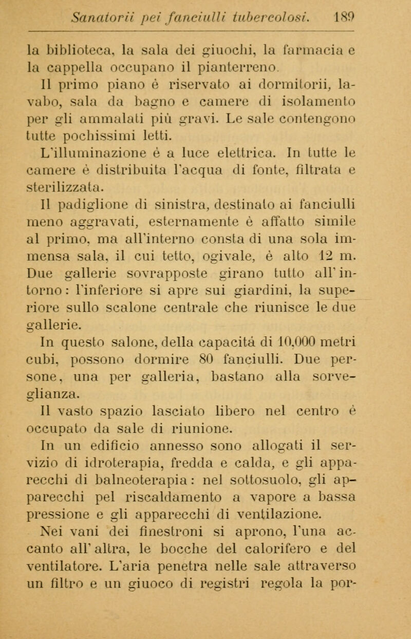la biblioteca, la sala ilei giuochi, la farmacia e la cappella occupano il pianterreno Il primo piano è riservato ai dormitorio la- vabo, sala da bagno e camere di isolamento per gli ammalali più gravi. Le sale contengono tutte pochissimi letti. L'illuminazione è a luce elettrica. In tutte le camere è distribuita l'acqua di l'onte, filtrata e sterilizzata. Il padiglione dì sinistra, destinalo ai fanciulli meno aggravati, esternamente è affatto simile al primo, ma all'interno consta di una sola im- mensa sala, il cui tetto, ogivale, è alto 12 m. Due gallerie sovrapposte girano tutto ali in- torno: l'inferiore si apre sui giardini, la supe- riore sullo scalone centrale che riunisce le due gallerie. In questo salone, della capacità di 10.000 metri cubi, possono dormire 80 fanciulli. Due per- sone, una per galleria, bastano alla sorve- glianza. Il vasto spazio lasciato libero nel centro e occupato da sale di riunione. In un edificio annesso sono allogati il ser- vizio di idroterapia, fredda e calda, e gli appa- recchi di balneoterapia : nel sottosuolo, gli ap- parecchi pel riscaldamento a vapore a bassa pressione e gli apparecchi di ventilazione. Nei vani dei fìnestroni si aprono, l'ima ac- canto all'altra, le bocche del calorifero e del ventilatore. L'aria penetra nelle sale attraverso un filtro e un giuoco di registri regola la por-