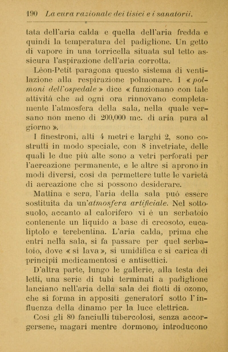 » ■ tata dell'aria calda e quella dell'aria fredda e quindi la temperatura del padiglione. In getto di vapore in una torricella situala sul tetto as- sicura l'aspirazione dell'aria corrotta. Leon-Petit paragona questo sistema di venti- lazione, alla respirazione polmonare. I «jkjI- moni dell'ospedale» dice «funzionano con tale attività che ad ogni ora rinnovano completa- mente l'atmosfera della sala, nella quale ver- sano non meno di 200,000 me. di aria pura al giorno ». I fìnestroni, alti I metri e larghi 2, sono co- strutti in modo speciale, con 8 invetriate, delle quali le due più alte sono a vetri perforati per l'aereazione permanente, e le altre si aprono in modi diversi, cosi da permettere tutte le varietà di aereazione che si possono desiderare. Mattina e sera, l'aria della sala può essére sostituita da un'atmosfera artificiale. Nel sotto- suolo, accanto al calorifero vi è un serbatoio contenente un liquido a base di creosoto, euca- liptolo e terebentina. L'aria calda, prima che entri nella sala, si fa passare per quel serba- toio, dove « si lava », si umidifica e si carica di principii medicamentosi e antisettici. D'altra parte, lungo le gallerie, alla Lesta dei letti, una serie di tubi terminati a padiglione lanciano nell'aria della sala dei fiotti di ozono, che si forma in appositi generatori sotto V in- fluenza della dinamo per la luce elettrica. Cosi gli 80 fanciulli tubercolosi, senza accor- gersene, magari mentre dormono, introducono