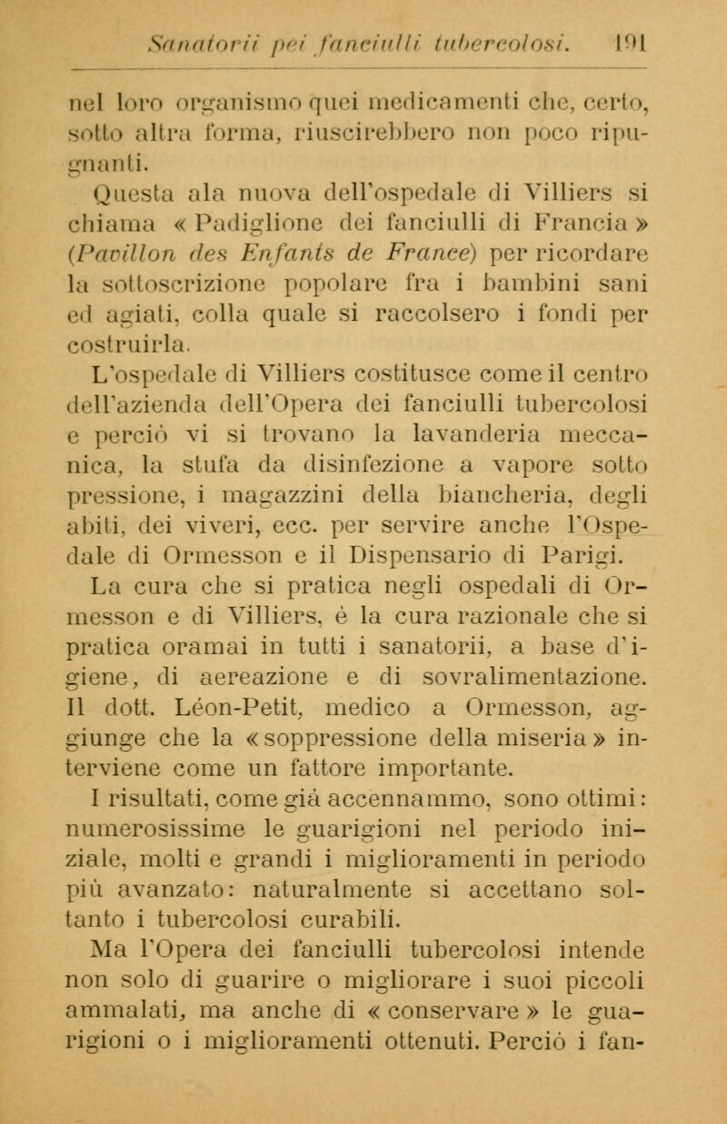 nel loro organismo quei medicamenti che, certo, sotto altra l'orina, riuscirebbero non poco ripu- gnanti. Questa ala nuova dell'ospedale di Villiers si chiama « Padiglione dei fanciulli di Francia » (Pamllon des Enfants de France) perricordare la sottoscrizione popolare Tra i bambini sani ed agiati, colla quale si raccolsero i fondi per costruirla. L'ospedale di Villiers costitusce come il centro dell'azienda dell'Opera dei fanciulli tubercolosi e perciò vi si trovano la lavanderia mecca- nica, la stufa da disinfezione a vapore sotto pressione, i magazzini della biancheria, degli abiti, dei viveri, ecc. per servire anche l'Ospe- dale di Ormesson e il Dispensario di Parigi. La cura che si pratica negli ospedali di Or- messon e di Villiers. è la cura razionale che si pratica oramai in tutti i sanatorii, a base d'i- giene, di aereazione e di sovralimentazione. Il dott. Leon-Petit, medico a Ormesson, ag- giunge che la « soppressione della miseria » in- terviene come un fattore importante. I risultati, come già accennammo, sono ottimi : numerosissime le guarigioni nel periodo ini- ziale, molti e grandi i miglioramenti in periodo più avanzato: naturalmente si accettano sol- tanto i tubercolosi curabili. Ma l'Opera dei fanciulli tubercolosi intende non solo di guarire o migliorare i suoi piccoli ammalati, ma anche di « conservare » le gua- rigioni o i miglioramenti ottenuti. Perciò i fan-