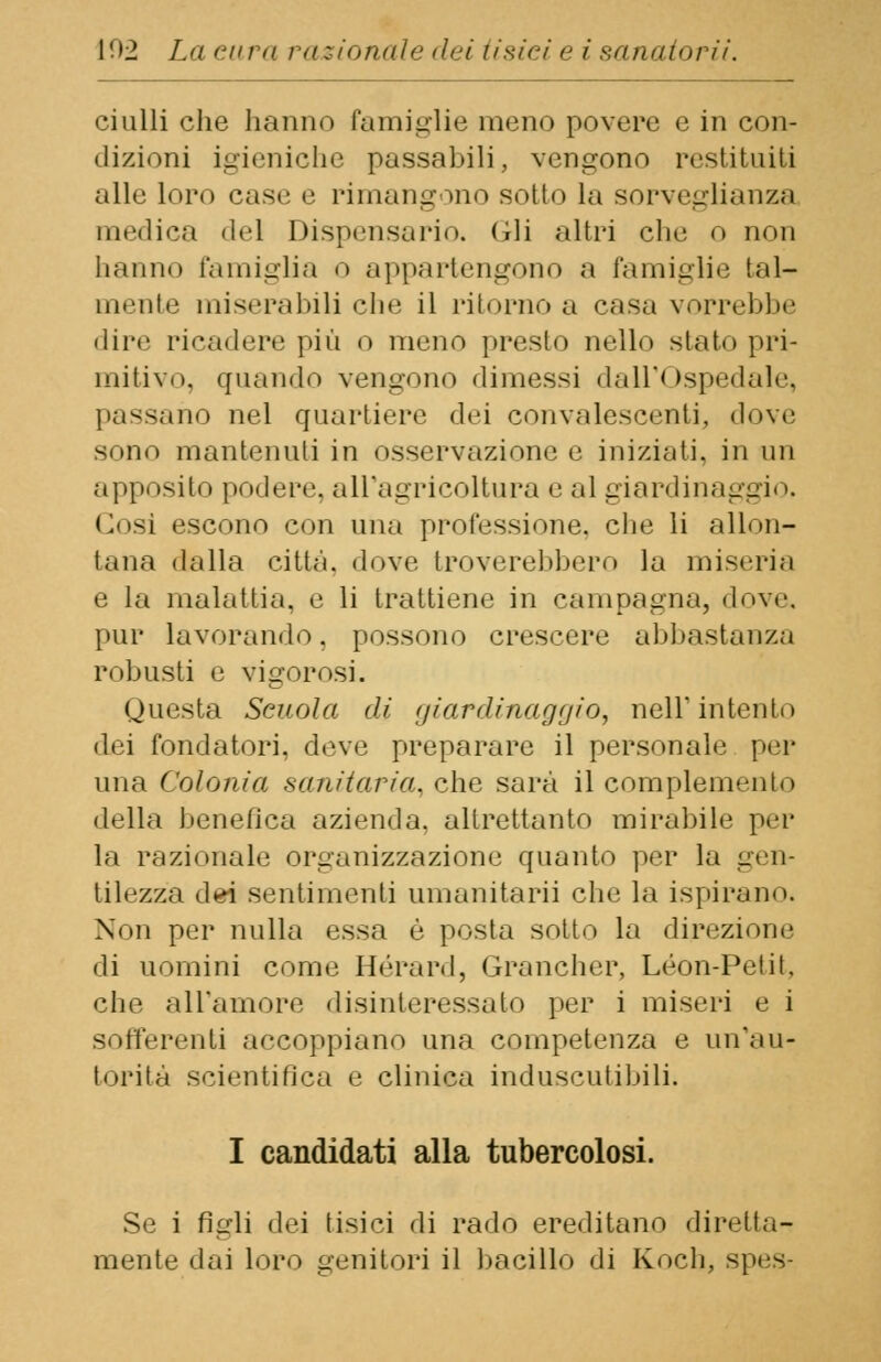 ciulli che hanno famiglie meno povere e in con- dizioni igieniche passabili, vengono restituiti alle loro case e rimangono sotto la sorveglianza medica del Dispensario. (ili altri che o non hanno famiglia o appartengono a famiglie tal- mente miserabili che il ritorno a casa vorrebbe dire ricadere' più o meno presto nello stato pri- mitivo, quando vengono dimessi dall'Ospedale, passano nel quartiere dei convalescenti, dove sono mantenuti in osservazione e iniziati, in un apposito podere, all'agricoltura e al giardinai Cosi escono con una professione, che li allon- tana dalla città, dove troverebbero la miseria e la malattia, e li trattiene in campagna, dove, pur lavorando. possono crescere abbastanza robusti e vigorosi. Questa Scuola di giardinaggio, nell'intento dei fondatori, deve preparare il personale per una Colonia sanitaria, che sarà il complemento della benefica azienda, altrettanto mirabile per la razionale organizzazione quanto per la gen- tilezza dei sentimenti umanitari! che la ispirano. Non per nulla essa è posta sotto la direzione di uomini come Hérard, Grancher, Leon-Petit, che all'amore disinteressalo per i miseri e i sofferenti accoppiano una competenza e un'au- torità scientifica e clinica induscutibili. I candidati alla tubercolosi. Se i figli dei tisici di rado ereditano diretta- mente dai loro genitori il bacillo di Koch, spes-
