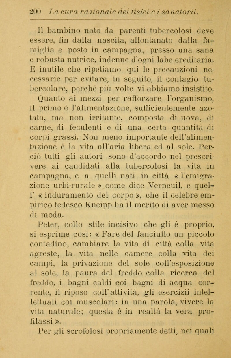 Il bambino nato da parenti tubercolosi deve essere, fin dalla nascita, allontanato dalla fa- miglia e posto in campagna, presso una sana e robusta nutrice, indenne d'ogni labe ereditaria. È inutile che ripetiamo qui le precauzioni ne- arie per evitare, in seguito, il contagio tu- bercolare, perché più volte vi abbiamo insistito. Quanto ai mezzi per rafforzare l'organismo, il primo è L'alimentazione, sufficientemente azo- tata, ma non irritante, composta di uova, di carne, di feculenti e di una certa quantità di corpi grassi. Non meno importante dell'alimen- tazione è la vita all'aria libera ed al sole. Per- ciò tutti gli autori sono d'accordo nel prescri- vere ai candidati alla tubercolosi la vita in campagna, e a quelli nati in città « l'emigra- zione urbi-rurale » come dice Verneuil, e quel- r « induramento del corpo », che il celebre em- pirico tedesco Kneipp ha il merito di aver messo di moda. Peter, collo stile incisivo che gli è proprio, si esprime cosi: « Fare del fanciullo un piccolo contadino, cambiare la vita di città colla vita agreste, la vita nelle camere colla vita dei campi, la privazione del sole coll'esposizione al sole, la paura del freddo colla ricerca del freddo^ i bagni caldi coi bagni di acqua cor- rente, il riposo coli attività, gli esercizii intel- lettuali coi muscolari: in una parola, vivere la vita naturale; questa é in realtà la vera pro- filassi ». Per gli scrofolosi propriamente detti, nei quali