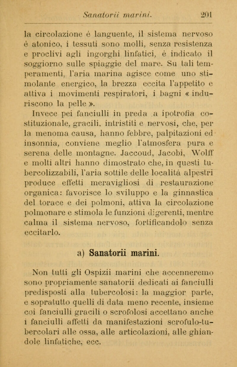 la circolazione é Languente, il sistema nervoso é atonico, i tessuti sono molli, senza resistenza e proclivi agli ingorghi linfatici, é indicato il giorno sulle spiaggie del mare. Su tali tem- peramenti, l'aria marina agisce come uno sti- lli'.lauto energico, la brezza eccita l'appetito e attiva i movimenti respiratori, i bagni « indu- riscono la pelle ». Invece pei fanciulli in preda a ipotrofia co- stituzionale, gracili, intristiti e nervosi, che. per la menoma causa, hanno febbre, palpitazioni ed insonnia, conviene meglio l'atmosfera pura e serena delle montagne. Jaccoud, Jacobi. Wolff e molti altri hanno dimostrato che. in questi tu- bercolizzabili. l'aria sottile delle località alpestri produce effetti meravigliosi di restaurazione organica: favorisce lo sviluppo e la ginnastica del torace e dei polmoni, attiva la circolazione polmonare e stimola le funzioni digerenti, mentre calma il sistema nervoso, fortificandolo senza eccitarlo. a) Sanatorii marini. Non tutti gii Ospizii marini che accenneremo sono propriamente sanatorii dedicati ai fanciulli predisposti alla tubercolosi: la maggior parte. e sopratutto quelli di data meno recente, insieme coi fanciulli gracili o scrofolosi accettano anche i fanciulli affetti da manifestazioni scrofulo-tu- bercolari alle ossa, alle articolazioni, alle ghian- dole linfatiche, ecc.