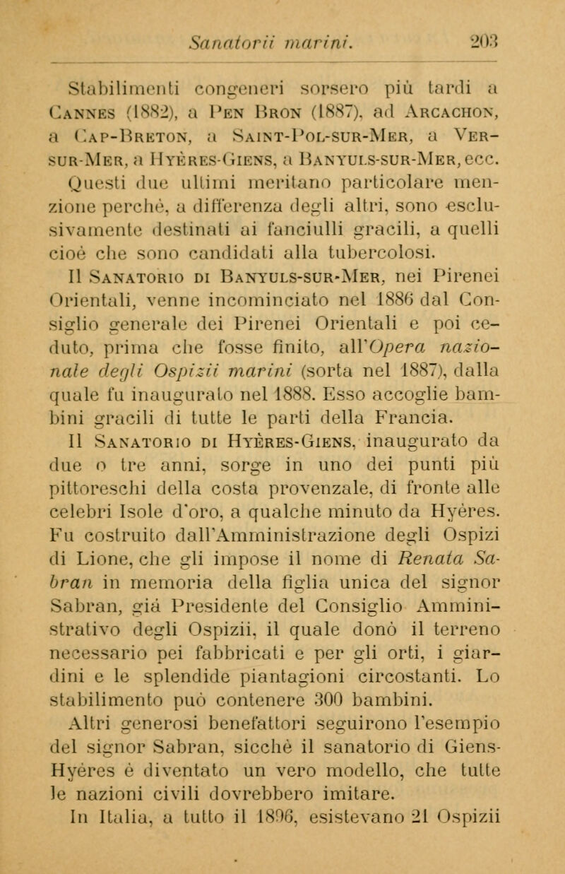 Sanatorii marini. -ty'> Stabilimenti congeneri sorsero più tardi a Cannks 1882), a I'kn Bron (1887). ad Arcachon, a Cap-Brbton, a Saint-Pol-sur-Mer, a Ver- sdr-Mer, a Hyères-Giens, a Banyuls-sur-Mer, ecc. Questi due ultimi meritano particolare men- zione perché, a differenza degli altri, sono esclu- sivamente destinati ai fanciulli gracili, a quelli cioè che sono candidati alla tubercolosi. Il Sanatorio di Banyuls-sur-Mer, nei Pirenei < orientali, venne incominciato nel 1886 dal Con- siglio generale dei Pirenei Orientali e poi ce- duto, prima che fosse finito, all'Opera nazio- nale degli Ospizii marini (sorta nel 1887), dalla quale fu inaugurato nel 1888. Esso accoglie bam- bini gracili di tutte le parti della Francia. Il Sanatorio di Hyères-Giens, inaugurato da due o tre anni, sorge in uno dei punti più pittoreschi della costa provenzale, di fronte alle celebri Isole d'oro, a qualche minuto da Hyéres. Fu costruito dall'Amministrazione degli Ospizi di Lione, che gli impose il nome di Renata Sa- bran in memoria della figlia unica del signor Sabran, già Presidente del Consiglio Ammini- strativo degli Ospizii. il quale donò il terreno necessario pei fabbricati e per gli orti, i giar- dini e le splendide piantagioni circostanti. Lo stabilimento può contenere 300 bambini. Altri generosi benefattori seguirono l'esempio del signor Sabran, sicché il sanatorio di Giens- Hyéres è diventato un vero modello, che tutte le nazioni civili dovrebbero imitare. In Italia, a tutto il 1896, esistevano 21 Ospizii