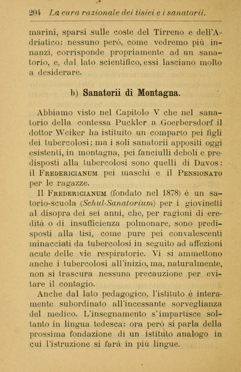 marini, sparsi sulle coste del Tirreno e dell'A- driatico: nessuno però, come vedremo più in- nanzi., corrisponde propriamente ad un sana- torio, e, dal lato scientifico, essi lasciano molto a desiderare. b) Sanatorii di Montagna. Abbiamo visto nel Capitolo V che nel sana- torio della contessa Puckler a Goerbersdorf il dottor Weiker ha istituito un comparto pei figli dei tubercolosi; ina i soli sanatorii appositi oggi esistenti, in montagna, pei fanciulli deboli e pre- disposti alla tubercolosi sono quelli di Davos: il Fredericianum pei maschi e il Pensionato per le ragazze. Il Fredericianum (fondato nel 1878) è un sa- torio-scuola (Sc/iul-Sanatorium) per i giovinetti al disopra dei sei anni, che, per ragioni di ere- dità o di insufficienza polmonare, sono predi- sposti alla tisi, come pure pei convalescenti minacciati da tubercolosi in seguito ad affezioni acute delle vie respiratorie. Vi si ammettono anche i tubercolosi all'inizio, ma, naturalmente, non si trascura nessuna precauzione per evi- tare il contagio. Anche dal lato pedagogico, l'istituto è intera- mente subordinato all'incessante sorveglianza del medico. L'insegnamento s'impartisce sol- tanto in lingua tedesca: ora però si parla della prossima fondazione di un istituto analogo in cui l'istruzione si farà in più lingue.