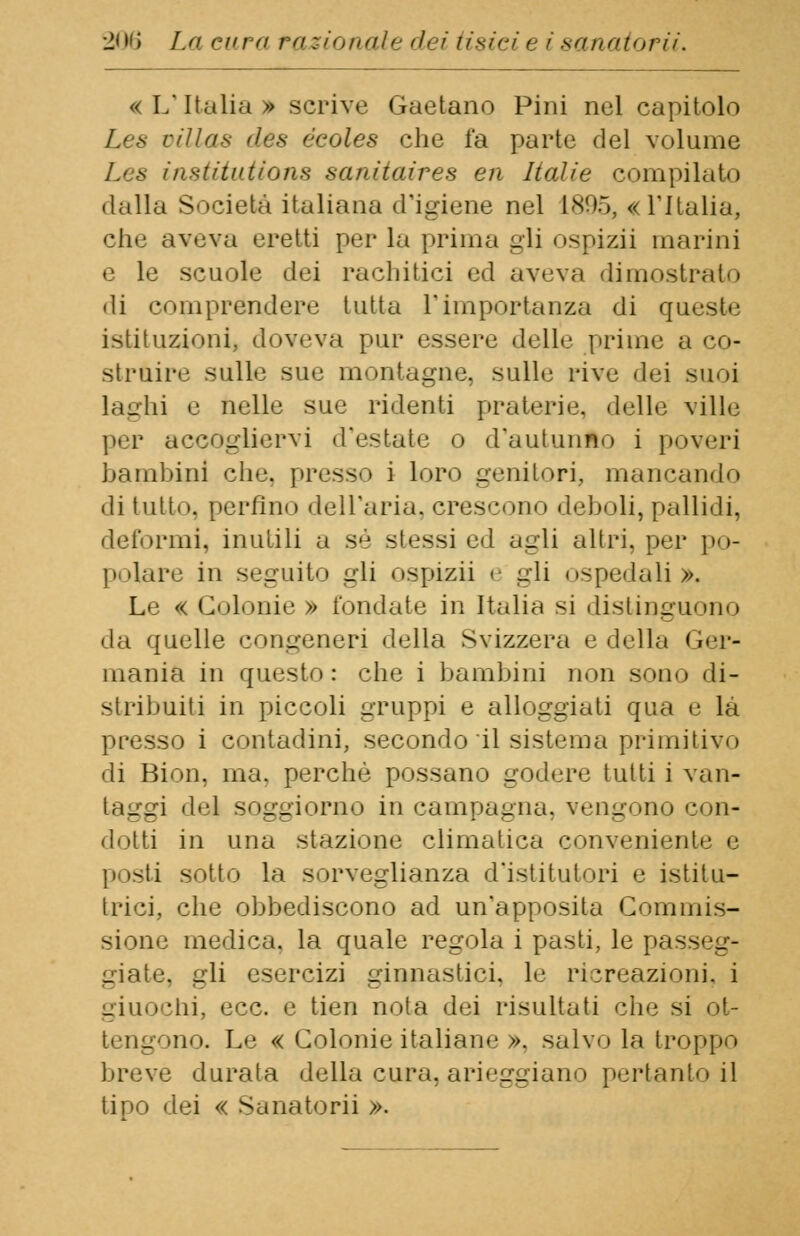 «L'Italia» scrive Gaetano Pini nel capitolo Les villas des écoles che l*a parte del volume institutions sanitaires en Italie compilato dalla Società italiana d'igiene nel 1895, «l'Italia, che aveva eretti per la prima gli ospizii marini e le scuole dei rachitici ed aveva dimostrato di comprendere tutta l'importanza di queste istituzioni, doveva pur essere delle prime a co- struire sulle sue montagne, sulle rive dei suoi Laghi e nelle sue ridenti praterie, delle ville per accogliervi d'estate o d'autunno i poveri bambini che. presso i loro genitori, mancando di tutto, perfino dell'aria, crescono deboli, pallidi, deformi, inutili a s,j stessi ed agli altri, per po- polare in seguito gli ospizii e gli ospedali >. Le « Colonie » Ibridate in Italia si distinguono da quelle congeneri della Svizzera e della Ger- mania in questo: che i bambini non sono di- stribuiti in piccoli gruppi e alloggiati qua e là presso i contadini, secondo il sistema primitivo di Bion, ina. perchè possano godere tutti i van- taggi del soggiorno in campagna, vengono con- dotti in una stazione climatica conveniente e posti sotto la sorveglianza d'istitutori e istitu- trici, che obbediscono ad un'apposita Commis- siono medica, la quale regola i pasti, le passeg- giate, gli esercizi ginnastici, le ricreazioni, i giuochi, ecc. e tien nota dei risultati che si ol- ino. Le « Colonie italiane ». salvo la troppo breve durata della cura, arieggiano pertanto il tipo dei « Sanatorii ».