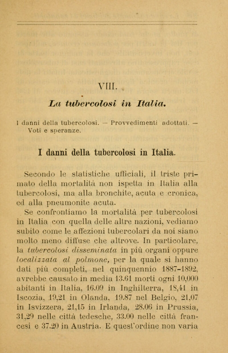 Vili, La tubercolosi Iti Italia, 1 danni della tubercolosi. — Provvedimenti adottati Voti e speranze. I danni della tubercolosi in Italia. - jondo le statistiche ufficiali, il triste pri- mato della mortalità non ispetta in Italia alla tubercolosi, ina alla bronchite, acuta e cronica, ed alla pneumonite acuta. Se confrontiamo la mortalità per tubercolosi in Italia con quella delle altre nazioni, vediamo subito come le affezioni tubercolari da noi siano molto meno diffuse che altrove. In particolare, la tubercolosi disseminata in più organi oppure localizzata al polmone, per la quale si hanno dati più completi, nel quinquennio 1887-1892, avrebbe causato in media 13.61 morti ogni IO abitanti in Italia. 16.09 in Inghilterra, 1S.41 in Iscozia. 19,21 in Olanda, 19.87 nel Belgio. 21,07 in Isvizzera, 21,15 in Irlanda., 28.06 in Prussia, 31,29 nelle città tedesche, 33.00 nelle citta fran- cesi e 37.20 in Austria. E quest'ordine non varia
