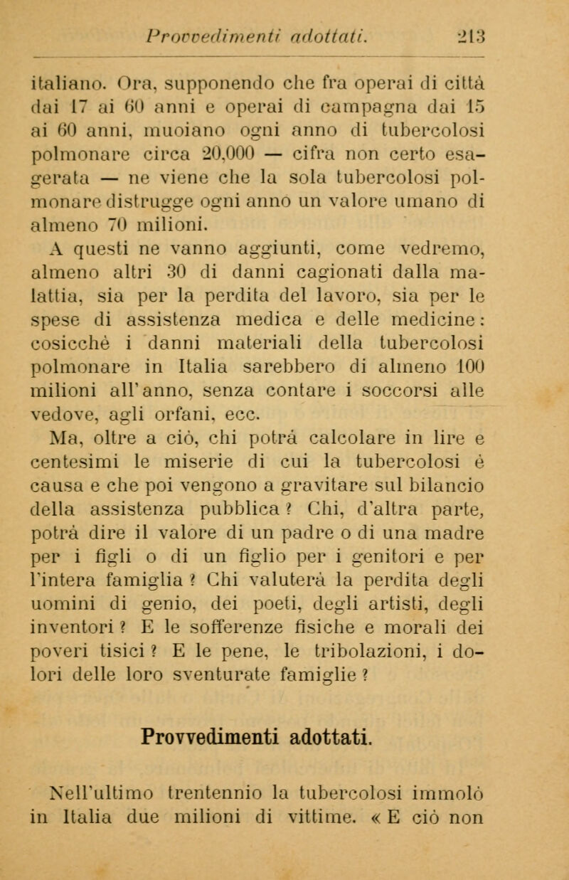 italiano. < >ra, supponendo clie fra operai di città dai 17 ai 60 anni e operai di campagna dai 15 ai 60 anni, muoiano ogni anno di tubercolosi polmonare circa 20.000 — cifra non certo esa- gerata — ne viene che la sola tubercolosi pol- monare distrugge ogni anno un valore umano di almeno 70 milioni. A questi ne vanno aggiunti, come vedremo, almeno altri 30 di danni cagionati dalla ma- lattia, sia per la perdita del lavoro, sia per le spese di assistenza medica e delle medicine : cosicché i danni materiali della tubercolosi polmonare in Italia sarebbero di almeno 100 milioni all'anno, senza contare i soccorsi alle vedove, agli orfani, ecc. Ma, oltre a ciò, chi potrà calcolare in lire e centesimi le miserie di cui la tubercolosi é causa e che poi vengono a gravitare sul bilancio della assistenza pubblica ? Chi, d'altra parte, potrà dire il valore di un padre o di una madre per i figli o di un figlio per i genitori e per l'intera famiglia ? Chi valuterà la perdita degli uomini di genio, dei poeti, degli artisti, degli inventori ? E le sofferenze fisiche e morali dei poveri tisici ? E le pene, le tribolazioni, i do- lori delle loro sventurate famiglie ? Provvedimenti adottati. Nell'ultimo trentennio la tubercolosi immolò in Italia due milioni di vittime. « E ciò non