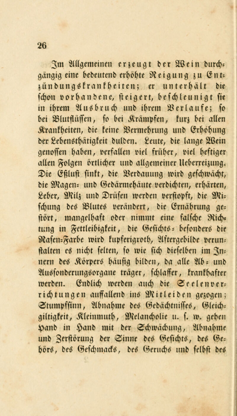 3m Slllgemeinen erjeugt ber äßein burd>: gängig eine bebeutenb er^ö^te Steigung $u (*nu $ünbung0franfReiten; er unterhält bie fcfyon üorfyanbene, fteigert, befcfyleunigt fit in ifyrem 9(uSbrucfy unb ibrem Verlaufes fo bei SBlutjIiijfen, fo bei Krämpfen, für} bei alten Äranfyeiten, bie feine äkrmefuaing unb ßrbö^ung ber £eben$tf>ätigfeit bulben. £eute, bie lange Sßein genoffen t>abm, verfallen mel früber, fiel heftiger allen folgen örtlicher unb allgemeiner lleberreijung. 2>ie Gßlujt ftnft, bie ä?erbauung wirb gefcfywäcfyt, bie Magern unb ©ebärmefyaute t>erbid)ten, erwarten, £eber, Sftilj unb träfen werben fcerftopft, bie Wlu fcfyung be£ S3lute£ üeranbert, bie ßrnäfyrung ge; ftört, mangelhaft ober nimmt eine falfcfye 9iic£>« tung in gettleibigfeit, bie ©eftd)t^ befonber$ bie Äafensgarbe wirb fupferigrotb, 3lftergebilbe fcerum flalten e$ nicfyt feiten, fo wie fid) biefelben im 3n- nern be$ Körpers häufig bilben, ba alle 3(6 = unb SiuäfonberungSorgane träger, fcfylaffer, franfbafter werben, ßnblkfy werben and) bie @eetenüer- rief tun gen auffallenb in$ SJiitleiben gebogen; Stumpffinn, 9Ibnafmie bes ©ebäcbtniffee, ©leicb- giltigfeit, $leinmutfy, SKelancbolie u. f. w. geben Jpanb in £anb mit ber Scfywädmng, 2lbnaf>me unb gerfiörung ber Sinne bes Wcficfctf, be$ (Se= fcörö, be$ ©efebmaefa, be$ Werucb£ unb felbft be$