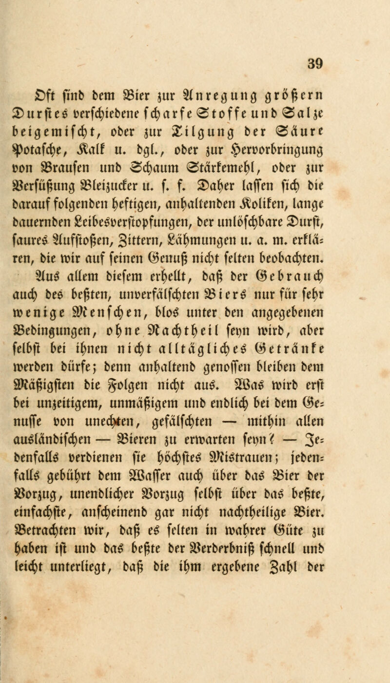 £>ft finb bem S3ier jur Anregung großem Surftee t>erfc^iebene fcfyarfe Stoffe unb <3al je beigemifcfyt, ober jur Tilgung ber <3ciure ^otafcfye, &alt u. bgL, ober jur £eroorbringung Don SBrattfen unb Scfyaum ©tärfeme^l, ober jur SBerfüfjung SSfeijutfer u, f. f. Satyer lajfen ficf) bie barauf folgenben heftigen, anfutltenben Äolifen, lange bauernben £eibe3Derftopfungen, ber unlösbare Surft, faure£ 2Iuffto$en, gittern, Schulungen tu a. m* erfla= ren, bie mir auf feinen @emt£ nicfyt feiten beobachten* 3(u$ allem biefem erhellt, ba£ ber ©ebrauch and) bee bebten, unuerfalfcfyten S3ier£ nur für fe^r wenige Sttenfcfyen, bloS unter ben angegebenen SBebingungen, ofyne 9ta$tf)eil fetjn wirb, aber felbfi bei i^nen nid)t alltägliche^ ©etränfe werben bürfe; benn an^altenb genoffen bleiben bem SWä^igjlen bie folgen nicfyt au£, 2Ba£ wirb erft bei unjeitigem, unmäßigem unb enblicfy hä bem @e- nuffe tton unedlen, gefällten — mithin allen auSlänbifcfyen — SJieren ju erwarten fet>n < — 3?s benfalte »erbienen fie i>b<fyftt# SWtetratien; jebem falte gebührt bem SDßaffer aud) über ba# S3ier ber SBorjug, unenblicfyer SSorjug felbft über ba£ U$\z, einfache, anfcfyeinenb gar nicfyt nachteilige S5ier. S3etracfyten wir, ba£ e$ feiten in wahrer @üte ju ^aben iji unb ba# bt$tt ber §8erberbni# frfmell unb leicht unterliegt, baf* bie ifjm ergebene Sa^I ber