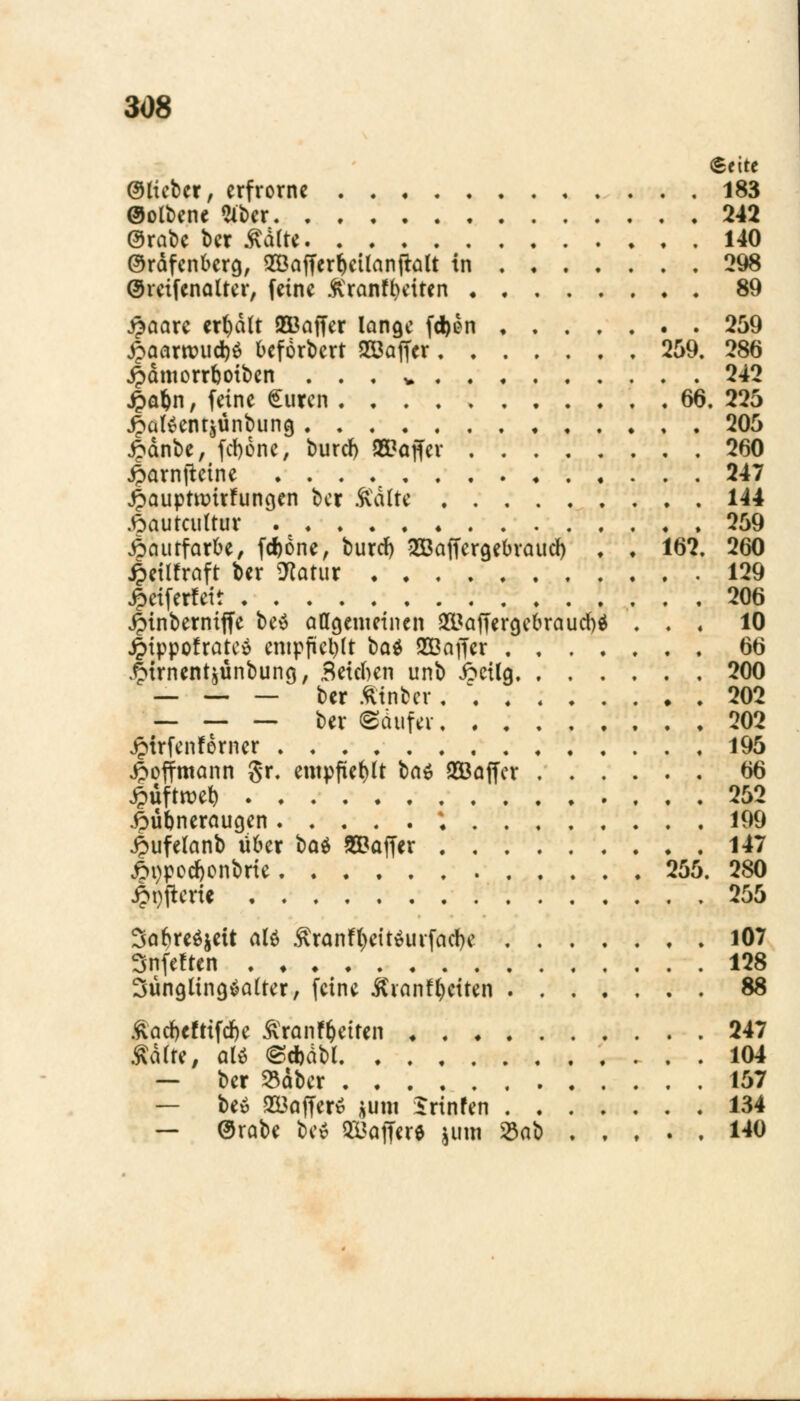 (Seite ©lieber, erfrorne 183 ©olbene Slber 242 örabe ber Salt* 140 ©rdfenberg, 2öafferf)etlanfklt in 298 (Sreifenalter, feine ftranffyetten 89 $aare credit 2Baffer lange fd)en 259 £aarroud)$ befördert 2Baffer 259. 286 jpdmorrboiben . . , v 242 £a$n, feine Suren . . . . * 66. 225 £al£entäünbiing 205 £dnbe, fd>öne, buref) »offer 260 jparnjteine 247 £aupttüirfungen ber Aalte 144 .frautcultur 259 Aautfarbe, fd)6ne, burd) 2ßaffergebvaucl) , ♦ 162. 260 4>etlfraft ber 9tatur 129 jpetferfett 206 jptnberniffe be$ allgemeinen 2UafTergebraud)$ . . * 10 £ippofratc£ entpfkl)lt bat SOöaffer 66 .ftirnentjünbung, Beteben unb 6eilg 200 — — — ber fttnber 202 — — — ber ©üufev 202 £trfenferner 195 £offmann gr. empfiehlt t>a$ 953affer 66 Spuftmt) 252 .frübneraugen ; 199 4>ufelanb über bat SBaffer 147 6t)pod)onbrte 255. 280 £t)fterie 255 3af)re$$eit ate Sranf^dtäurfadje 107 Snfeften 128 Jünglingsalter, feine Äranf^etten 88 £acf)cfrtfcf)e Äranf&etfcn 247 Aalte, aU <§*dbl 104 — ber $aber 157 — Ux> 233ajTer* *um Irtnfen 134 — @rabe be$ OBaffere jum 33ab 140