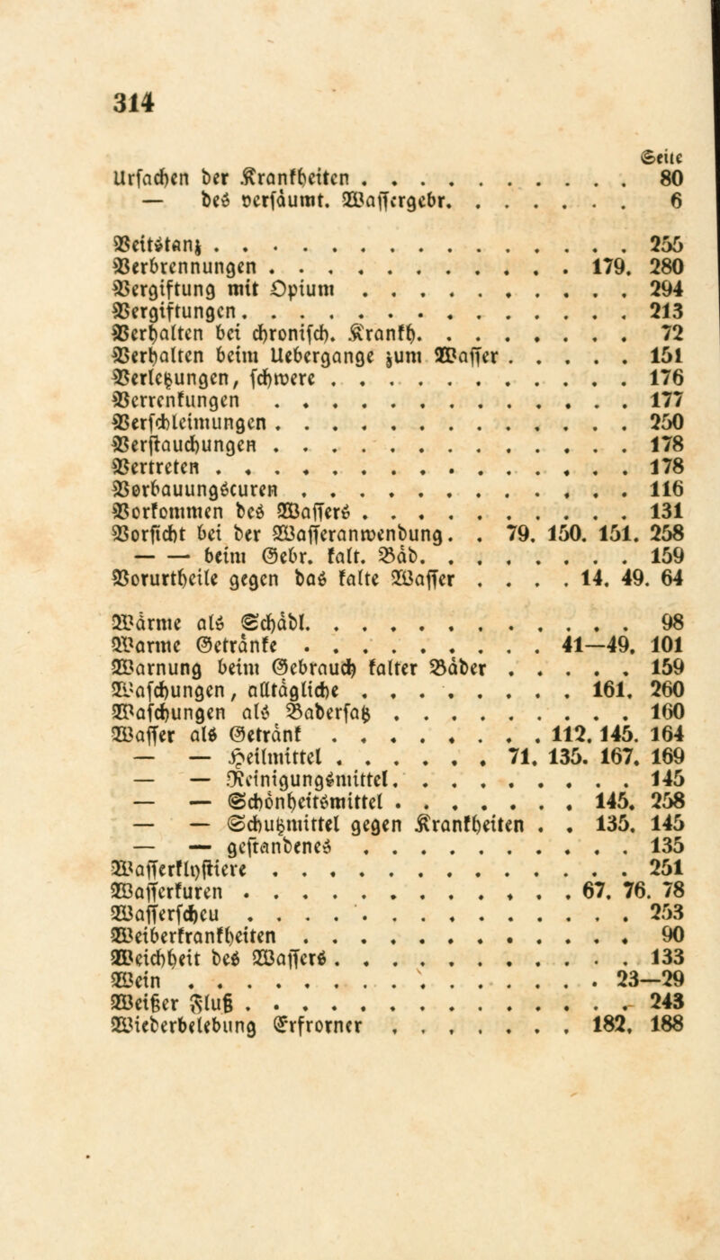 Seite Urfacfyen ber ßranffceiten 80 — be$ oerfdumt. 2Baffcrgcbr 6 Veiten* 256 Verbrennungen 179. 280 Vergiftung mit Opium 294 Vergiftungen 213 Verhalten bei djronifd). £ranff) 72 Verhalten beim Uebergange jum 5EDaffer 151 Verlegungen, fernere 176 Verrentungen 177 Verfcbleimungen 250 Verjauchungen 178 Vertreten 178 Verbauungöcuren 116 Vorfommen beö 933affer$ 131 Vorfielt bei ber 233afferanroenbung. . 79. 150. 151. 258 beim Oebr. falt. $db 159 Vorurteile gegen ba$ falte Gaffer .... 14. 49. 64 ffi&drmc olö £cf)dbl 98 «tarnte @etran!e 41—49. 101 Tarnung beim @ebraud) falter 53aber 159 <&afd)ungen, alltdglicbe . . . 161. 260 EPaföungen alt 23aberfafc 160 Sffiaffer aW ©errdnf 112.145. 164 — — Heilmittel 71. 135. 167. 169 — — Reinigungsmittel 145 — — <§d)6nl)ett$mittel 145« 258 — —> (Sdbu^mittel gegen Äranf^eiten . . 135. 145 — — geftcinbene^ 135 &<afferfli)itiere 251 ©afferfuren 67. 76. 78 233afferfct>eu . . . 253 353eiberfranf()eiten 90 OOBeieb^eit be$ SBaffer* 133 2öein 23—29 9Göei§er Rlug 243 SßMeberbelebung ^rfrorner 182. 188