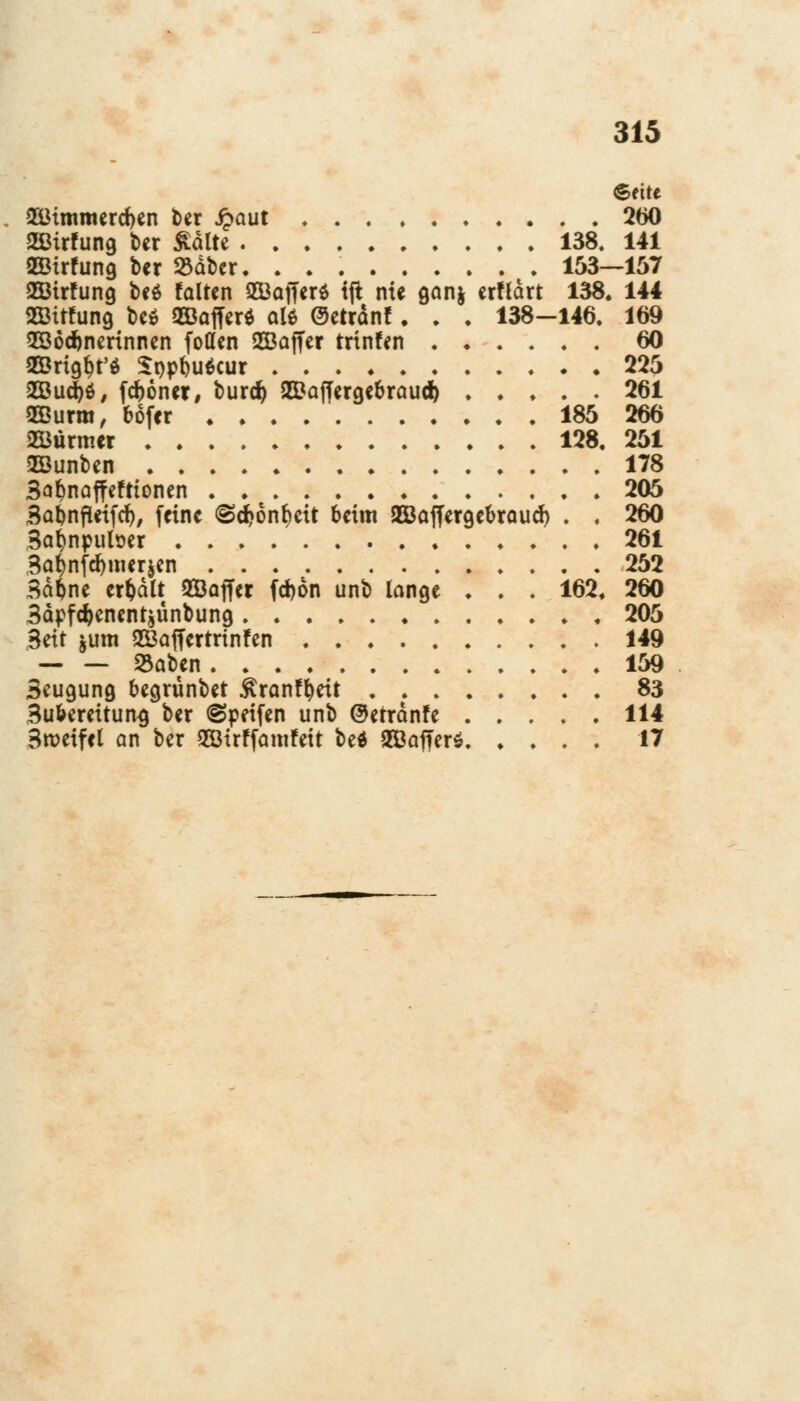 ©ette 2ötmmerd)en ber Jpaut 260 2ßirfung ber $dlte 138, 141 QCBirfung ber 23dber. . . 153—157 2Birfung beö falten Q53at7er$ tjt nie gan& erftdrt 138. 144 Sötrfung be* SÖafferö olö Oetränf. . ♦ 138—146. 169 Wöchnerinnen foöen Söajfer trinfen 60 OBria^t'a £t)pbu$cur 225 2ßud)d, fcf)6ner, burd) 2Daf[ergebraud) 261 QEurra, bofcr 185 266 2Öürmer 128, 251 Söunben 178 3af)naffefttonen 205 Sabnfleifd), feine <§d?6nf)eit beim Bßaffergebraud) . , 260 3al)nputoer 261 3a^nfd)nur$en 252 34pne erhalt QQöoffer fd)dn unb lange ♦ . . 162. 260 3dpfd)enent$ünbung , 205 3eit jum SÖaffertrtnfen 149 — — 8aben 159 3eugung begrünbet Äranffyeit 83 3ubereitun^ ber @peifen unb @errdnfe 114 3tt>eifel an ber 2ötrf famfett bed 2Öaffer* 17