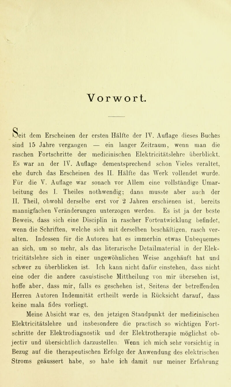 V o r w o r t. 8 eit dem Erscheinen der ersten Hälfte der IV. Auflage dieses Buches sind 15 Jahre vergangen — ein langer Zeitraum, wenn man die raschen Fortschritte der medicinischen Elektricitätslehrc überblickt. Es war an der IV. Auflage dementsprechend schon Vieles veraltet, ehe durch das Erscheinen des II. Hälfte das Werk vollendet wurde. Für die V. Auflage war sonach vor Allem eine vollständige Umar- beitung des I. Theiles nothwendig; dann musste aber auch der II. Theil, obwohl derselbe erst vor 2 Jahren erschienen ist. bereits mannigfachen Veränderungen unterzogen werden. Es ist ja der beste Beweis, dass sich eine Disciplin in rascher Fortentwicklung befindet, wenn die Schriften, welche sich mit derselben beschäftigen, rasch ver- alten. Indessen für die Autoren hat es immerhin etwas Unbequemes an sich, um so mehr, als das literarische Detailmaterial in der Elek- tricitätslehre sich in einer ungewöhnlichen Weise angehäuft hat und schwer zu überblicken ist. Ich kann nicht dafür einstehen, dass nicht eine oder die andere casuistische Mittheilung von mir übersehen ist, hoffe aber, dass mir, falls es geschehen ist. Seitens der betreffenden Herren Autoren Indemnität ertheilt werde in Rücksicht darauf, dass keine mala fides vorliegt. Meine Absicht war es, den jetzigen Standpunkt der medicinischen Elektricitätslehre und insbesondere die practisch so wichtigen Fort- schritte der Elektrodiagnostik und der Elektrotherapie möglichst ob- jeetiv und übersichtlich darzustellen. Wenn ich mich sehr vorsichtig in Bezug auf die therapeutischen Erfolge der Anwendung des elektrischen Stroms geäussert habe, so habe ich damit nur meiner Erfahrung