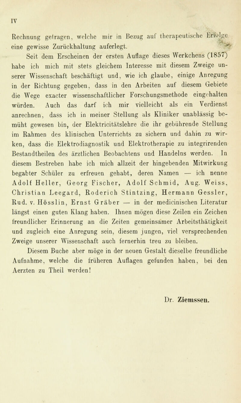 - Rechnung gelragen, welche mir in Bezug auf therapeutische Erfolge eine gewisse Zurückhaltung auferlegt. Seit dem Erscheinen der ersten Auflage dieses Werkchcns (1857) habe ich mich mit stets gleichem Interesse mit diesem Zweige un- serer Wissenschaft beschäftigt und, wie ich glaube, einige Anregung in der Richtung gegeben, dass in den Arbeiten auf diesem Gebiete die Wege exaeter wissenschaftlicher Forschungsmethode eingehalten würden. Auch das darf ich mir vielleicht als ein Verdienst anrechnen, dass ich in meiner Stellung als Kliniker unablässig be- müht gewesen bin, der Elektricitätslehre die ihr gebührende Stellung im Rahmen des klinischen Unterrichts zu sichern und dahin zu wir- ken, dass die Elektrodiagnostik und Elektrotherapie zu integrirenden Bestandteilen des ärztlichen Beobachtens und Handelns werden. In diesem Bestreben habe ich mich allzeit der hingebenden Mitwirkung begabter Schüler zu erfreuen gehabt, deren Namen — ich nenne Adolf Heller, Georg Fischer, Adolf Schmid, Aug. Weiss, Christian Leegard, Roderich Stintzing, Hermann Gessler, Rud. v. Hösslin, Ernst Gräber — in der medicinischen Literatur längst einen guten Klang haben. Ihnen mögen diese Zeilen ein Zeichen freundlicher Erinnerung an die Zeiten gemeinsamer Arbeitsthätigkeit und zugleich eine Anregung sein, diesem jungen, viel versprechenden Zweige unserer Wissenschaft auch fernerhin treu zu bleiben. Diesem Buche aber möge in der neuen Gestalt dieselbe freundliche Aufnahme, welche die früheren Auflagen gefunden haben, bei den Aerzten zu Theil werden! Dr. Ziemssen.