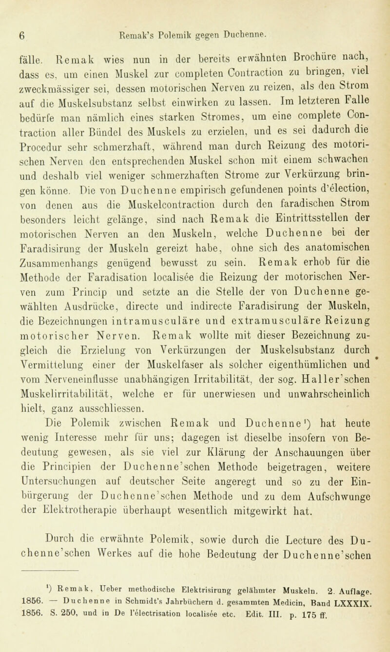 fälle. Remak wies nun in der bereits erwähnten Brochüre nach, dass es, um einen Muskel zur completen Contraction zu bringen, viel zweckmässiger sei, dessen motorischen Nerven zu reizen, als den Strom auf die Muskelsubstanz selbst einwirken zu lassen. Im letzteren Falle bedürfe man nämlich eines starken Stromes, um eine complete Con- traction aller Bündel des Muskels zu erzielen, und es sei dadurch die Procedur sehr schmerzhaft, während man durch Reizung des motori- schen Nerven den entsprechenden Muskel schon mit einem schwachen und deshalb viel weniger schmerzhaften Strome zur Verkürzung brin- gen könne. Die von Duchenne empirisch gefundenen points d'election, von denen aus die Muskelcontraction durch den faradischen Strom besonders leicht gelänge, sind nach Remak die Eintrittsstellen der motorischen Nerven an den Muskeln, welche Duchenne bei der Faradisirung der Muskeln gereizt habe, ohne sich des anatomischen Zusammenhangs genügend bewusst zu sein. Remak erhob für die Methode der Faradisation localisee die Reizung der motorischen Ner- ven zum Princip und setzte an die Stelle der von Duchenne ge- wählten Ausdrücke, directe und indirecte Faradisirung der Muskeln, die Bezeichnungen intramusculäre und extramusculäre Reizung motorischer Nerven. Remak wollte mit dieser Bezeichnung zu- gleich die Erzielung von Verkürzungen der Muskelsubstanz durch Vermittelung einer der Muskelfaser als solcher eigenthümlichen und vom Nerveneinflusse unabhängigen Irritabilität, der sog. Haller'schen Muskelirritabilität, welche er für unerwiesen und unwahrscheinlich hielt, ganz ausschliessen. Die Polemik zwischen Remak und Duchenne') hat heute wenig Interesse mehr für uns; dagegen ist dieselbe insofern von Be- deutung gewesen, als sie viel zur Klärung der Anschauungen über die Principien der Duchenne'schen Methode beigetragen, weitere Untersuchungen auf deutscher Seite angeregt und so zu der Ein- bürgerung der Duchenne'schen Methode und zu dem Aufschwünge der Elektrotherapie überhaupt wesentlich mitgewirkt hat. Durch die erwähnte Polemik, sowie durch die Lecture des Du- chenne'schen Werkes auf die hohe Bedeutung der Duchenne'schen ') Remak, Ueber methodische Elektrisirung gelähmter Muskeln. 2. Auflage. 1856. — Duchenne in Schmidt's Jahrbüchern d. gesammten Medicin, Band LXXXIX. 1856. S. 250, und in De l'electrisation localisee etc. Edit. III. p. 175 ff.