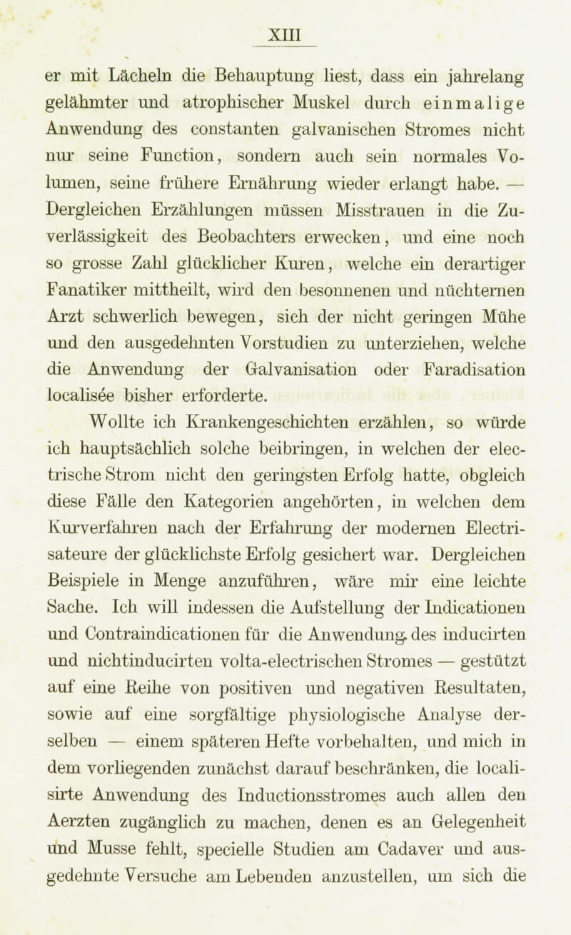 er mit Lächeln die Behauptung liest, dass ein jahrelang gelähmter und atrophischer Muskel durch einmalige Anwendung des constanten galvanischen Stromes nicht nur seine Function, sondern auch sein normales Vo- lumen, seine frühere Ernährung wieder erlangt habe. — Dergleichen Erzählungen müssen Misstrauen in die Zu- verlässigkeit des Beobachters erwecken, und eine noch so grosse Zahl glücklicher Kuren, welche ein derartiger Fanatiker mittheilt, wird den besonnenen und nüchternen Arzt schwerlich bewegen, sich der nicht geringen Mühe und den ausgedehnten Vorstudien zu miterziehen, welche die Anwendung der Galvanisation oder Faradisation localisee bisher erforderte. Wollte ich Krankengeschichten erzählen, so würde ich hauptsächlich solche beibringen, in welchen der elec- trische Strom nicht den geringsten Erfolg hatte, obgleich diese Fälle den Kategorien angehörten, in welchen dem Kurverfahren nach der Erfahrung der modernen Electri- sateure der glücklichste Erfolg gesichert war. Dergleichen Beispiele in Menge anzuführen, wäre mir eine leichte Sache. Ich will indessen die Aufstellung der Indicationen und Contraindicationen für die Anwendung des inducirten und nichtinducirten volta-electrischen Stromes — gestützt auf eine Reihe von positiven und negativen Resultaten, sowie auf eine sorgfältige physiologische Analyse der- selben — einem späteren Hefte vorbehalten, und mich in dem vorhegenden zunächst darauf beschränken, die locali- sirte Anwendung des Inductionsstromes auch allen den Aerzten zugänglich zu machen, denen es an Gelegenheit und Müsse fehlt, specielle Studien am Cadaver und aus- gedehnte Versuche am Lebenden anzustellen, um sich die