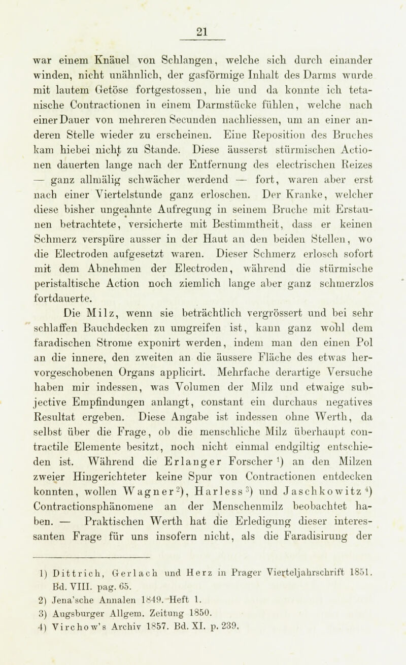 war einem Knäuel von Schlangen, welche sich durch einander winden, nicht unähnlich, der gasförmige Inhalt des Darms wurde mit lautem Getöse fortgestossen, hie und da konnte ich teta- nische Contractionen in einem Darmstücke fühlen, welche nach einer Dauer von mehreren Secunden nachliessen, um an einer an- deren Stelle wieder zu erscheinen. Eine Reposition des Bruches kam hiebei nicht zu Stande. Diese äusserst stürmischen Actio- nen dauerten lange nach der Entfernung des electrischen Reizes — ganz allmälig schwächer werdend — fort, waren aber erst nach einer Viertelstunde ganz erloschen. Der Kranke, welcher diese bisher ungeahnte Aufregung in seinem Bruche mit Erstau- nen betrachtete, versicherte mit Bestimmtheit, dass er keinen Schmerz verspüre ausser in der Haut an den beiden Stellen, wo die Electroden aufgesetzt waren. Dieser Schmerz erlosch sofort mit dem Abnehmen der Electroden, während die stürmische peristaltische Action noch ziemlich lange aber ganz schmerzlos fortdauerte. Die Milz, wenn sie beträchtlich vergrössert und bei sehr schlaffen Bauchdecken zu umgreifen ist, kann ganz wohl dem faradischen Strome exponirt werden, indem man den einen Pol an die innere, den zweiten an die äussere Fläche des etwas her- vorgeschobenen Organs applicirt. Mehrfache derartige Versuche haben mir indessen, was Volumen der Milz und etwaige sub- jective Empfindungen anlangt, constant ein durchaus negatives Resultat ergeben. Diese Angabe ist indessen ohne Werth, da selbst über die Frage, ob die menschliche Milz überhaupt con- tractile Elemente besitzt, noch nicht einmal endgiltig entschie- den ist. Während die Erlanger Forscher1) an den Milzen zweier Hingerichteter keine Spur von Contractionen entdecken konnten, wollen Wagner2), Harless3) und Jaschkowitz4) Contractionsphänomene an der Menschenmilz beobachtet ha- ben. — Praktischen Werth hat die Erledigung dieser interes- santen Frage für uns insofern nicht, als die Faradisirung der 1) Dittrich, Gerlach und Herz in Präger Vierteljahrschrift 1851. Bd. VIII. pag. 65. 2) Jena'sche Annalen 1849. Heft 1. 3) Augsburger Allgem. Zeitung 1850. -1) Virchow's Archiv 1857. Bd. XI. p. 239.