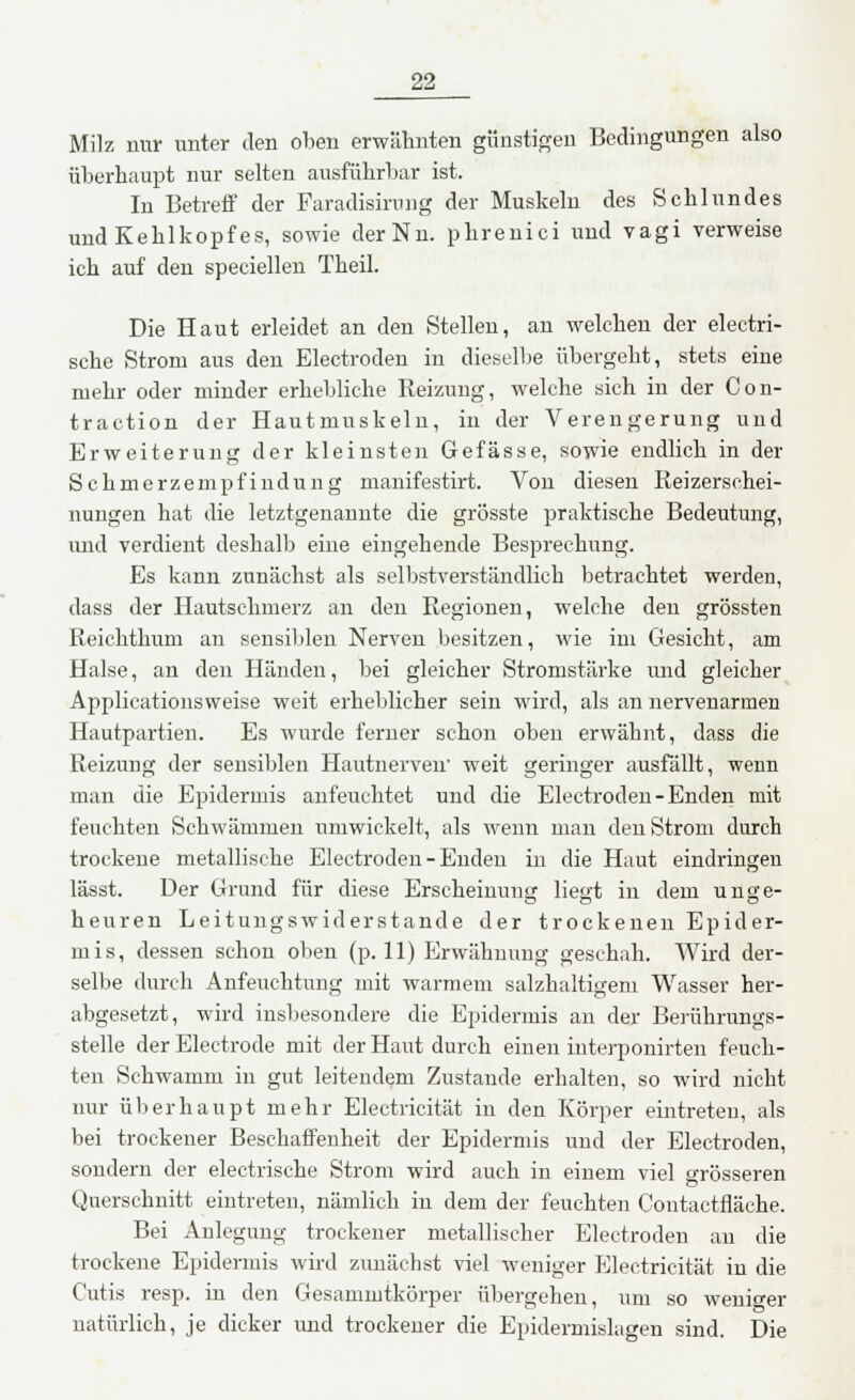 Milz mir unter den oben erwähnten günstigen Bedingungen also überhaupt nur selten ausführbar ist. In Betreff der Faradisirung der Muskeln des Schlundes und Kehlkopfes, sowie der Nu. phrenici und vagi verweise ich auf den speciellen Theil. Die Haut erleidet an den Stellen, an welchen der electri- sche Strom aus den Electroden in dieselbe übergeht, stets eine mehr oder minder erhebliche Reizung, welche sich in der Con- traction der Hautmuskeln, in der Verengerung und Erweiterung der kleinsten Gefässe, sowie endlich in der Schmerzempfindung manifestirt. Von diesen Reizersehei- nungen hat die letztgenannte die grösste praktische Bedeutung, und verdient deshalb eine eingehende Besprechung. Es kann zunächst als selbstverständlich betrachtet werden, dass der Hautschmerz an den Regionen, welche den grössten Reichthum an sensiblen Nerven besitzen, wie im Gesicht, am Halse, an den Händen, bei gleicher Stromstärke und gleicher Applicationsweise weit erheblicher sein wird, als an nervenaraen Hautpartien. Es wurde ferner schon oben erwähnt, dass die Reizung der sensiblen Hautnerven' weit geringer ausfällt, wenn man die Epidermis anfeuchtet und die Electroden-Enden mit feuchten Schwämmen umwickelt, als wenn man den Strom durch trockene metallische Electroden - Enden in die Haut eindringen lässt. Der Grund für diese Erscheinung liegt in dem unge- heuren Leitungswiderstande der trockenen Epider- mis, dessen schon oben (p. 11) Erwähnung geschah. Wird der- selbe durch Anfeuchtung mit warmem salzhaltigem Wasser her- abgesetzt, wird insbesondere die Epidermis an der Berührungs- stelle der Electrode mit der Haut durch einen iuterponirten feuch- ten Schwamm in gut leitendem Zustande erhalten, so wird nicht nur überhaupt mehr Electricität in den Körper eintreten, als bei trockener Beschaffenheit der Epidermis und der Electroden, sondern der electrische Strom wird auch in einem viel grösseren Querschnitt eintreten, nämlich in dem der feuchten Gontactfläche. Bei Anlegung trockener metallischer Electroden au die trockene Epidermis wird zunächst viel weniger Electricität in die Cutis resp. in den Gesammtkörper übergehen, um so weniger natürlich, je dicker und trockener die Epidermislagen sind. Die