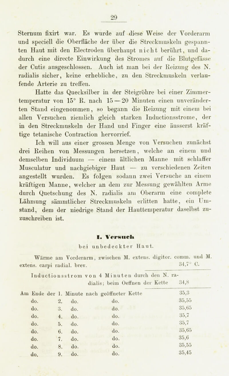 Sternurü fixirt war. Es wurde auf diese Weise der Vorderarm und speciell die Oberfläche der über die Streckmuskeln gespann- ten Haut mit den Electroden überhaupt nicht berührt, und da- durch eine directe Einwirkung des Stromes auf die Blutgefässe der Cutis ausgeschlossen. Auch ist man bei der Reizung des N. radialis sicher, keine erhebliche, zu den Streckmuskeln verlau- fende Arterie zu treffen. Hatte das Quecksilber in der Steigröhre bei einer Zimmer- temperatur von 15° R. nach 15 — 20 Minuten einen unveränder- ten Stand eingenommen, so begann die Reizung mit einem bei allen Versuchen ziemlich gleich starken Inductionsstrome, der in den Streckmuskeln der Hand und Finger eine äusserst kräf- tige tetanische Contraction hervorrief. Ich will aus einer grossen Menge von Versuchen zunächst drei Reihen von Messungen hersetzen, welche an einem und demselben Individuum — einem ältlichen Manne mit schlaffer Musculatur und nachgiebiger Haut — zu verschiedenen Zeiten angestellt wurden. Es folgen sodann zwei Versuche an einem kräftigen Manne, welcher an dem zur Messung gewählten Arme durch Quetschung des N. radialis am Oberarm eine complete Lähmung sämmtlicher Streckmuskeln erlitten hatte, ein Um- stand, dem der niedrige Stand der Hauttemperatur daselbst zu- zuschreiben ist. I. Versuch bei unbedeckter Haut. Wärme am Vorderarm, zwischen M. extens. digitor. comun. und M. extens. carpi radial, brev. 34,7 C. Inductionsstrom von 4 Minuten durch den N. ra- dialis; beim Oefl'nen der Kette 34,8 Am Ende der 1. Minute nach geöffneter Kette 35,3 do. 2. do. do. 35,55 do. 3. do. do. 35,65 do. 4. do. do. 35,7 do. 5. do. do. 35,7 do. 6. do. do. 35,65 do. 7. do. do. 35,6 do. 8. do. do. 35,55 do. 9. do. do. 35,45