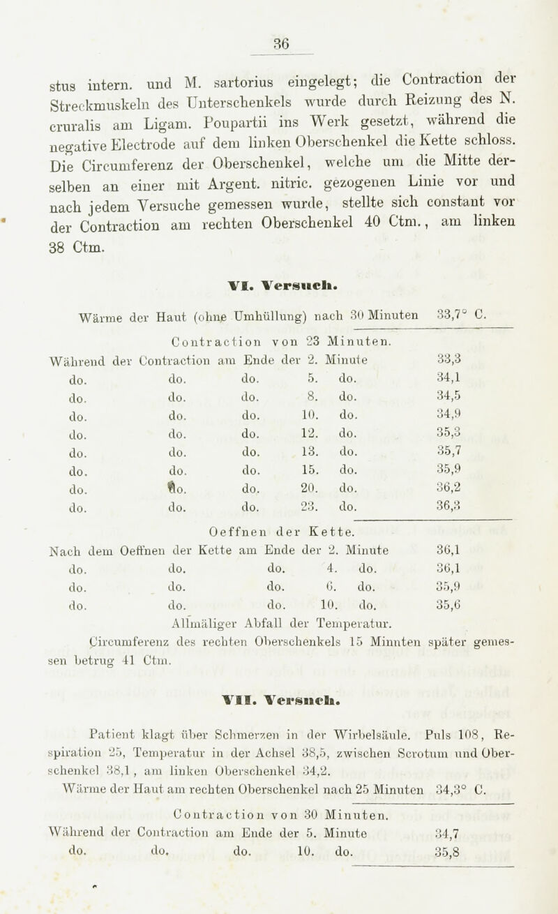 stus intern, und M. sartorius eingelegt; die Contraction der Streckmuskeln des Unterschenkels wurde durch Reizung des N. cruralis am Ligam. Poupartii ins Werk gesetzt, während die negative Electrode auf dem linken Oberschenkel die Kette schloss. Die Circumferenz der Oberschenkel, welche um die Mitte der- selben an einer mit Argent. nitric. gezogenen Linie vor und nach jedem Versuche gemessen wurde, stellte sich constant vor der Contraction am rechten Oberschenkel 40 Ctm., am linken 38 Ctm. VI. Versuch. Wärme der Haut (ohne Umhüllung) nach 30 Minuten 33,7° C. C o n t r a c 1 ion von 23 Minuten. Während der Cor traction am En de dei : 2. Minute 33,3 do. do. do. 5. do. 34,1 do. do. do. 8. do. 34,5 do. do. do. 10. do. 34,9 do. do. do. 12. do. 35,3 do. do. do. 13. do. 35,7 do. do. do. 15. do. 35,9 do. «0. do. 20. do. 36,2 do. do. do. 23. Oeffnen der K do. 36,3 ette. Nach dem Oeft'nen der Kette am Ende der 2. Minute 36,1 do. do. do. 4. do. 36,1 do. do. do. 6. do. 35,9 do. do. do. 10. do. 35,6 Allmäliger Abfall der Temperatur. Circumferenz des rechten Oberschenkels 15 Minnten später gemes- sen betrug 41 Ctm. VII. Vet-snvh. Patient klagt über Schmerzen in der Wirbelsäule. Puls 108, Re- spiration 25, Temperatur in der Achsel 38,5, zwischen Serotum und Über- schenkel 38,1 , am linken Oberschenkel 34,2. Wärme der Haut am rechten Oberschenkel nach 25 Minuten 34,3° 0. Contraction von 30 Minuten. Während der Contraction am Ende der 5. Minute do. do. do. 10. do. 34,7 35,8