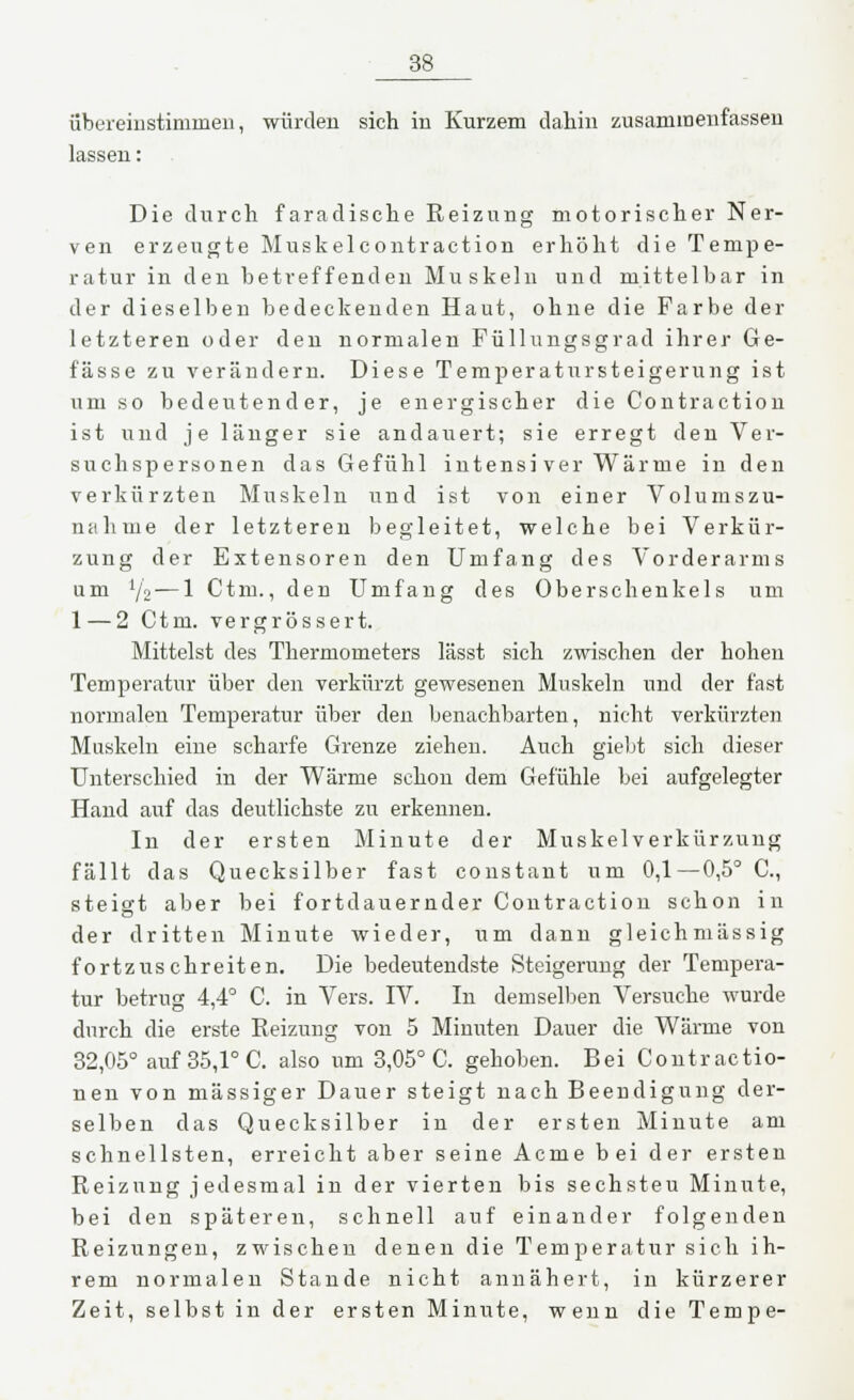 übereinstimmen, würden sich in Kurzem dahin zusammenfassen lassen: Die durch faradische Reizung motorischer Ner- ven erzeugte Muskelcontraction erhöht die Tempe- ratur in den betreffenden Muskeln und mittelbar in der dieselben bedeckenden Haut, ohne die Farbe der letzteren oder den normalen Füllungsgrad ihrer Ge- fässe zu verändern. Diese Temperatursteigerung ist um so bedeutender, je energischer die Contraction ist und je länger sie andauert; sie erregt den Ver- suchspersonen das Gefühl intensiver Wärme in den verkürzten Muskeln und ist von einer Volumszu- nahme der letzteren begleitet, welche bei Verkür- zung der Extensoren den Umfang des Vorderarms um l/z — 1 Ctm., den Umfang des Oberschenkels um 1 — 2 Ctm. vergrössert. Mittelst des Thermometers lässt sich zwischen der hohen Temperatur über den verkürzt gewesenen Muskeln und der fast normalen Temperatur über den benachbarten, nicht verkürzten Muskeln eine scharfe Grenze ziehen. Auch gielit sich dieser Unterschied in der Wärme schon dem Gefühle bei aufgelegter Hand auf das deutlichste zu erkennen. In der ersten Minute der Muskelverkürzung fällt das Quecksilber fast constant um 0,1—0,5° C, steigt aber bei fortdauernder Contraction schon in der dritten Minute wieder, um dann gleichmässig fortzuschreiten. Die bedeutendste Steigerung der Tempera- tur betrug 4,4° C. in Vers. IV. In demselben Versuche wurde durch die erste Reizung von 5 Minuten Dauer die Wärme von 32,05° auf 35,1° C. also um 3,05° C. gehoben. Bei Contractio- nen von massiger Dauer steigt nach Beendigung der- selben das Quecksilber in der ersten Minute am schnellsten, erreicht aber seine Acme bei der ersten Reizung jedesmal in der vierten bis sechsteu Minute, bei den späteren, schnell auf einander folgenden Reizungen, zwischen denen die Temperatur sich ih- rem normalen Stande nicht annähert, in kürzerer Zeit, selbst in der ersten Minute, wenn die Tempe-