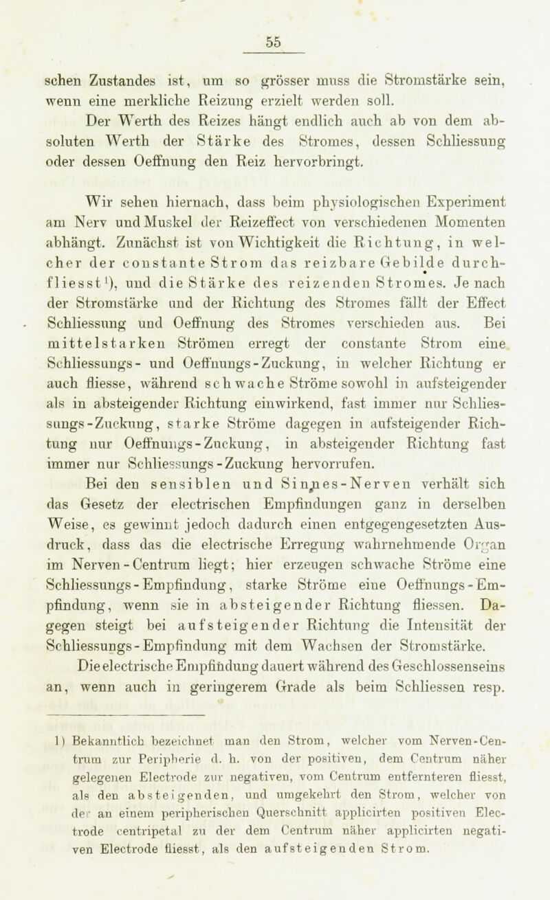 sehen Zustandes ist, um so grösser rrmss die Stromstärke sein, wenn eine merkliche Reizung erzielt werden soll. Der Werth des Reizes hängt endlich auch ab von dem ab- soluten Werth der Stärke des Stromes, dessen Schliessung oder dessen Oeffnung den Reiz hervorbringt. Wir sehen hiernach, dass beim physiologischen Experiment am Nerv und Muskel der Reizeffect von verschiedenen Momenten abhängt. Zunächst ist von Wichtigkeit die Richtung, in wel- cher der constante Strom das reizbare Gebilde durch- fliegst1), und die Stärke des reizenden Stromes. Jenach der Stromstärke und der Richtung des Stromes fällt der Effect Schliessung und Oeffnung des Stromes verschieden aus. Bei mittelstarken Strömen erregt der constante Strom eine Schliessungs- und Oeffnungs - Zuckung, in welcher Richtung er auch fliesse, während seh wache Ströme sowohl in aufsteigender als in absteigender Richtung einwirkend, fast immer nur Schlies- sungs-Zuckung, starke Ströme dagegen in aufsteigender Rich- tung nur Oeffnungs-Zuckung, in absteigender Richtung fast immer nur Schliessungs-Zuckung hervorrufen. Bei den sensiblen und Sinnes-Nerven verhält sich das Gesetz der electrischen Empfindungen ganz in derselben Weise, es gewinnt jedoch dadurch einen entgegengesetzten Aus- druck, dass das die electrische Erregung wahrnehmende Organ im Nerven - Centrum liegt; hier erzeugen schwache Ströme eine Schliessungs-Empfindung, starke Ströme eine Oeffnungs - Em- pfindung, wenn sie in absteigender Richtung fliessen. Da- gegen steigt bei aufsteigender Richtung die Intensität der Schliessungs-Empfindung mit dem Wachsen der Stromstärke. Die electrische Empfindung dauert während des Geschlossenseins an, wenn auch in geringerem Grade als beim Schliessen resp. 1) Bekanntlich bezeichnet man den Strom, welcher vom Nerven-Cen- trum zur Peripherie d. h. von der positiven, dem Centrum näher gelegenen Electrode zur negativen, vom Centrum entfernteren fliesst, als den absteigenden, und umgekehrt den Strom, welcher von de:' an einem peripherischen Querschnitt applicirten positiven Elec- trode centripetal zu der dem Centrum näher applicirten negati- ven Electrode fliesst, als den aufsteigenden Strom.