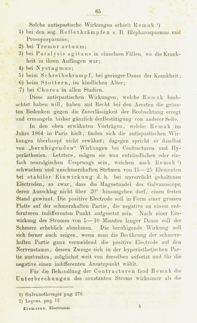 Solche antispastische Wirkungen erhielt Remak l) 1) bei den sog. Reflexkrämpfen z. B. Blepharospasmus und Prosopospasmus; 2) bei Tremor a r t u u m; 3) bei Paralysis agitans in einzelnen Fällen, wo die Krank- heit in ihren Anfängen war; 4) bei Nystagmus; 5) beim Schreibekrampf, bei geringer Dauer der Krankheit; 6) beim Stottern, im kindlichen Alter; 7) bei Chorea in allen Stadien. Diese antispastischen Wirkungen, welche Remak beob- achtet haben will, haben mit Recht bei den Aerzten die gröss- ten Bedenken gegen die Zuverlässigkeit der Beobachtung erregt und ermangeln bisher gänzlich derBestätigung von anderer Seite. In den oben erwähnten Vorträgen, welche Remak im Jahre 1864 in Paris hielt, finden sich die antispastischen Wir- kungen überhaupt nicht erwähnt; dagegen spricht er dasei last von „beruhigenden Wirkungen bei Contracturen und Hy- perästhesien. Letztere, mögen sie nun entzündlichen oder ein- fach neuralgischen Ursprungs sein, weichen nach Remak 2) schwachen und unschmerzhaften Strömen von 15-—25 Elementen bei stabiler Einwirkung d. h. bei unverrückt gehaltenen Electroden, so zwar, dass die Magnetnadel des Galvanoscops, deren Ausschlag nicht über 20° hinausgehen darf, einen festen Stand gewinnt. Die positive Electrode soll in Form einer grossen Platte auf der schmerzhaften Partie, die negative an einem ent- fernteren indifferenten Punkt aufgesetzt sein. Nach einer Ein- wirkung des Stromes von 5—10 Minuten langer Dauer soll der Schmerz erheblich abnehmen. Die beruhigende Wirkung soll sich ferner auch zeigen, wenn man die Berührung der schmerz- haften Partie ganz vermeidend die positive Electrode auf den Nervenstamm, dessen Zweige sich in der hyperästhetischen Par- tie ausbreiten, möglichst weit von derselben aufsetzt und für die negative einen indifferenten Ansatzpunkt wählt. Für die Behandlung der Contracturen fand Remak die Unterbrechungen des constanten Stroms wirksamer als die 1) Galvanotherapie pag. 270. 2) Lecons, pag. 12. Zierussen, Electricität.