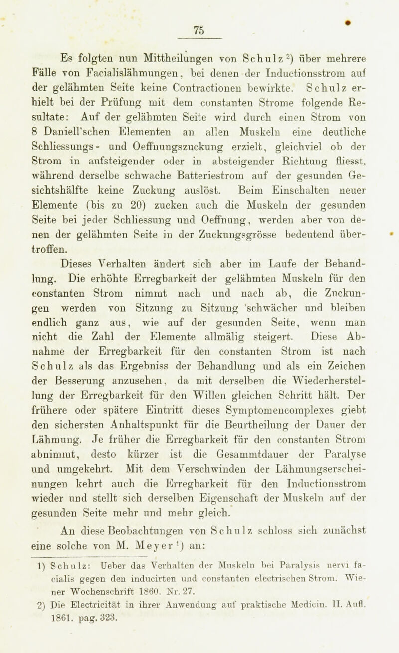 Es folgten nun Mittheilungen von Schulz2) über mehrere Fälle von Facialislähmungen, bei denen der Inductionsstrom auf der gelähmten Seite keine Contractionen bewirkte. Schulz er- hielt bei der Prüfung mit dem constanten Strome folgende Re- sultate: Auf der gelähmten Seite wird durch einen Strom von 8 Daniell'schen Elementen an allen Muskeln eine deutliche Schliessungs- und Oeffnungszuckung erzielt, gleichviel ob der Strom in aufsteigender oder in absteigender Richtung fliesst, während derselbe schwache Batteriestrom auf der gesunden Ge- sichtshälfte keine Zuckung auslöst. Beim Einschalten neuer Elemente (bis zu 20) zucken auch die Muskeln der gesunden Seite bei jeder Schliessung und Oeffnung, werden aber von de- nen der gelähmten Seite in der Zuckungsgrösse bedeutend über- troffen. Dieses Verhalten ändert sich aber im Laufe der Behand- lung. Die erhöhte Erregbarkeit der gelähmten Muskeln für den constanten Strom nimmt nach und nach ab, die Zuckun- gen werden von Sitzung zu Sitzung 'schwächer und bleiben endlich ganz aus, wie auf der gesunden Seite, wenn man nicht die Zahl der Elemente allmälig steigert. Diese Ab- nahme der Erregbarkeit für den constanten Strom ist nach Schulz als das Ergebniss der Behandlung und als ein Zeichen der Besserung anzusehen, da mit derselben die Wiederherstel- lung der Erregbarkeit für den Willen gleichen Schritt hält. Der frühere oder spätere Eintritt dieses Symptomencomplexes giebt den sichersten Anhaltspunkt für die Beurtheilung der Dauer der Lähmung. Je früher die Erregbarkeit für den constanten Strom abnimmt, desto kürzer ist die Gesammtdauer der Paralyse und umgekehrt. Mit dem Verschwinden der Lähmungserschei- nungen kehrt auch die Erregbarkeit für den Inductionsstrom wieder und stellt sich derselben Eigenschaft der Muskeln auf der gesunden Seite mehr und mehr gleich. An diese Beobachtungen von Schulz schloss sich zunächst eine solche von M. Meyer1) an: 1) Schulz: Ueber das Verhalten der Muskeln bei Paralysis nervi fa- cialis gegen den inducirten und constanten electrischen Strom. Wie- ner Wochenschrift 1860. Nr. 27. 2) Die Electricität in ihrer Anwendung auf praktische Medicin. II. Aufl. 1861. pag.323.