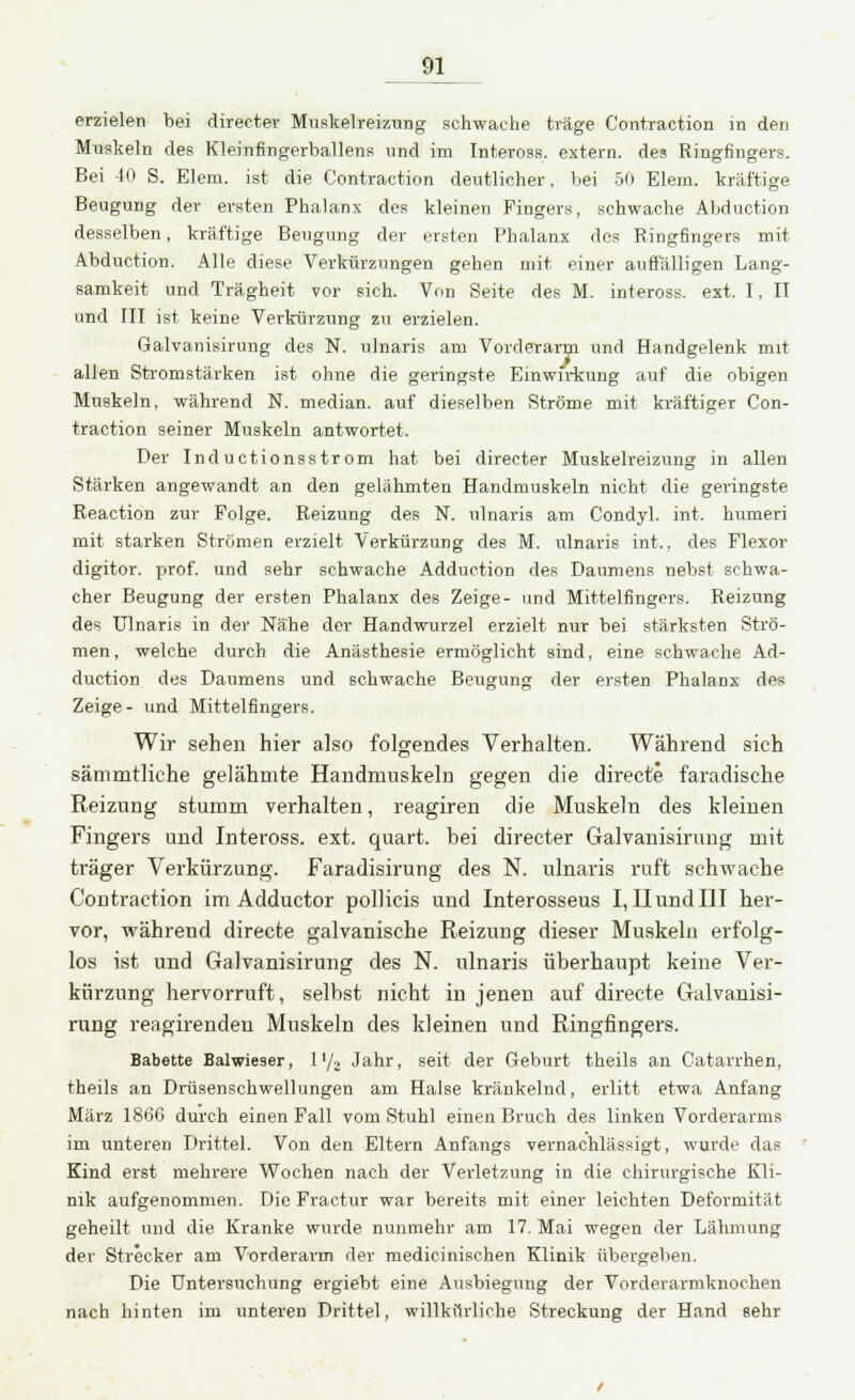 erzielen bei directev Muskelreizung schwache träge Contraction in den Muskeln des Kleinfingerballens und im Inteross. extern, des Ringfingers. Bei 40 S. Elem. ist die Contraction deutlicher, bei 50 Elem. kräftige Beugung der ersten Phalanx des kleinen Fingers, schwache Abduction desselben, kräftige Beugung der ersten Phalanx des Ringfingers mit Abduction. Alle diese Verkürzungen gehen mit einer auffälligen Lang- samkeit und Trägheit vor sich. Von Seite des M. inteross. ext. I, II und III ist keine Verkürzung zu erzielen. Galvanisirung des N. ulnaris am Vorderarm und Handgelenk mit allen Stromstärken ist ohne die geringste Einwirkung auf die obigen Muskeln, während N. median, auf dieselben Ströme mit kräftiger Con- traction seiner Muskeln antwortet. Der Inductionsstrom hat bei directer Muskelreizung in allen Stärken angewandt an den gelähmten Handmuskeln nicht die gei-ingste Reaction zur Folge. Reizung des N. ulnaris am Condyl. int. humeri mit starken Strömen erzielt Verkürzung des M. ulnaris int., des Flexor digitor. prof. und sehr schwache Adduction des Daumens nebst schwa- cher Beugung der ersten Phalanx des Zeige- und Mittelfingers. Reizung des Ulnaris in der Nähe der Handwurzel erzielt nur bei stärksten Strö- men, welche durch die Anästhesie ermöglicht sind, eine schwache Ad- duction des Daumens und schwache Beugung der ersten Phalanx des Zeige- und Mittelfingers. Wir sehen hier also folgendes Verhalten. Während sich sämmtliche gelähmte Handmuskeln gegen die directe faradische Reizung stumm verhalten, reagiren die Muskeln des kleinen Fingers und Inteross. ext. quart. bei directer Galvanisirung mit träger Verkürzung. Faradisirung des N. ulnaris ruft schwache Contraction im Adductor pollicis und Interosseus I, II und III her- vor, während directe galvanische Reizung dieser Muskeln erfolg- los ist und Galvanisirung des N. ulnaris überhaupt keine Ver- kürzung hervorruft, selbst nicht in jenen auf directe Galvanisi- rung reagirendeu Muskeln des kleinen und Ringfingers. Babette Balwieser, 1 '/., Jahr, seit der Geburt theils an Catarrhen, theils an Drüsenschwellungen am Halse kränkelnd, erlitt etwa Anfang März 186G durch einen Fall vom Stuhl einen Bruch des linken Vorderarms im unteren Drittel. Von den Eltern Anfangs vernachlässigt, wurde das Kind erst mehrere Wochen nach der Verletzung in die chirurgische Kli- nik aufgenommen. Die Fractur war bereits mit einer leichten Deformität geheilt und die Kranke wurde nunmehr am 17. Mai wegen der Lähmung der Strecker am Vorderarm der medicinischen Klinik übergeben. Die Untersuchung ergiebt eine Ausbiegung der Vorderarmknochen nach hinten im unteren Drittel, willkürliche Streckung der Hand sehr