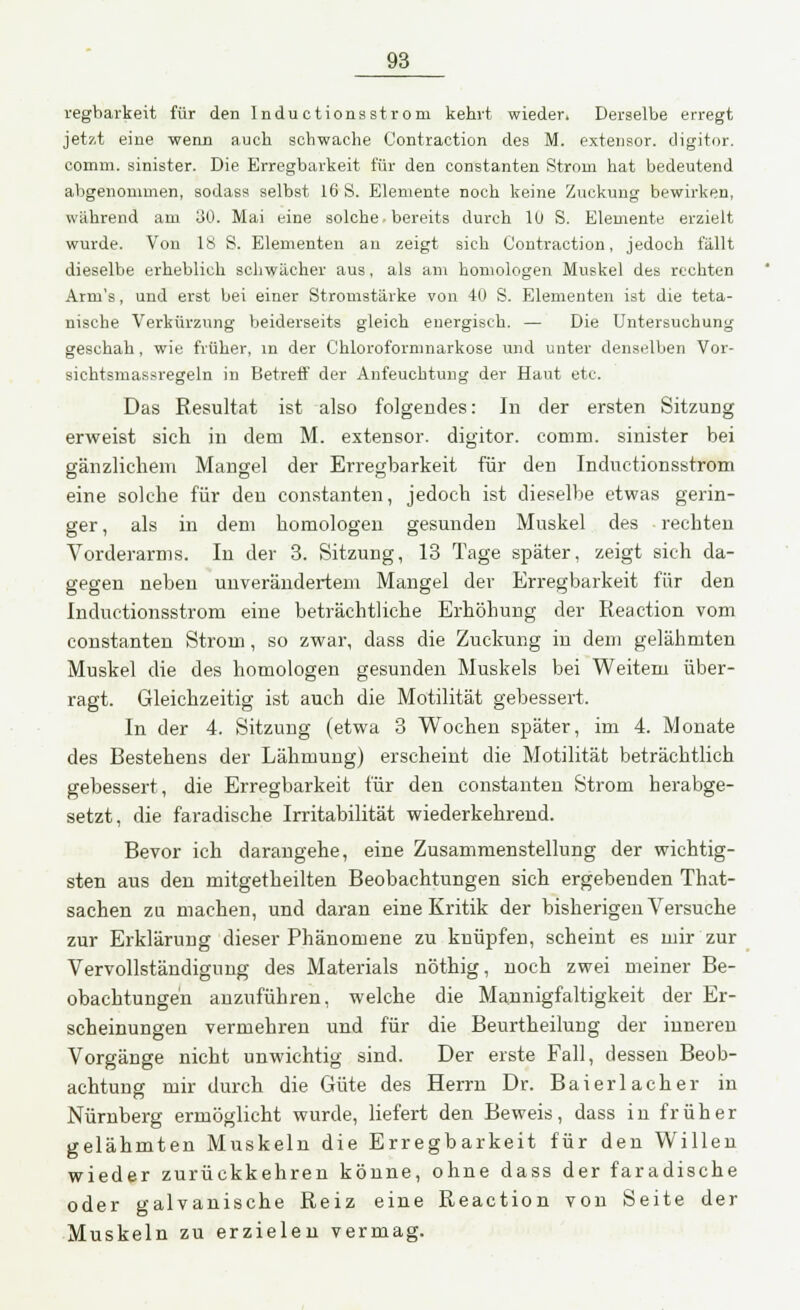 regbarkeit für den Indu ctionsstrom kehrt wieder. Derselbe erregt jetzt eine wenn auch schwache Contraction des M. extensor. digitor. comm. sinister. Die Erregbarkeit für den Constanten Strom hat bedeutend abgenommen, sodass selbst 16 S. Elemente noch keine Zuckung bewirken, während am 30. Mai eine solche • bereits durch 1U S. Elemente erzielt wurde. Von IS S. Elementen an zeigt sich Contraction, jedoch fällt dieselbe erheblich schwächer aus, als am homologen Muskel des rechten Arm's, und erst bei einer Stromstärke von 40 S. Elementen ist die teta- nische Verkürzung beiderseits gleich energisch. — Die Untersuchung geschah, wie früher, in der Chloroformnarkose und unter denselben Vor- sichtsmassregeln in Betreff der Anfeuchtung der Haut etc. Das Resultat ist also folgendes: In der ersten Sitzung erweist sich in dem M. extensor. digitor. comm. sinister bei gänzlichem Mangel der Erregbarkeit für den Inductionsstrom eine solche für den constanten, jedoch ist dieselbe etwas gerin- ger , als in dem homologen gesunden Muskel des rechten Vorderarms. In der 3. Sitzung, 13 Tage später, zeigt sich da- gegen neben unverändertem Mangel der Erregbarkeit für den Inductionsstrom eine beträchtliche Erhöhung der Reaction vom constanten Strom, so zwar, dass die Zuckung in dem gelähmten Muskel die des homologen gesunden Muskels bei Weitem über- ragt. Gleichzeitig ist auch die Motilität gebessert. In der 4. Sitzung (etwa 3 Wochen später, im 4. Monate des Bestehens der Lähmung) erscheint die Motilität beträchtlich gebessert, die Erregbarkeit für den constanten Strom herabge- setzt, die faradische Irritabilität wiederkehrend. Bevor ich darangehe, eine Zusammenstellung der wichtig- sten aus den mitgetheilten Beobachtungen sich ergebenden That- sachen zu machen, und daran eine Kritik der bisherigen Versuche zur Erklärung dieser Phänomene zu knüpfen, scheint es mir zur Vervollständigung des Materials nöthig, noch zwei meiner Be- obachtungen anzuführen, welche die Mannigfaltigkeit der Er- scheinungen vermehren und für die Beurtheilung der inneren Vorgänge nicht unwichtig sind. Der erste Fall, dessen Beob- achtung mir durch die Güte des Herrn Dr. Bai er lach er in Nürnberg ermöglicht wurde, liefert den Beweis, dass in früher gelähmten Muskeln die Erregbarkeit für den Willen wieder zurückkehren könne, ohne dass der faradische oder galvanische Reiz eine Reaction von Seite der Muskeln zu erzielen vermag.