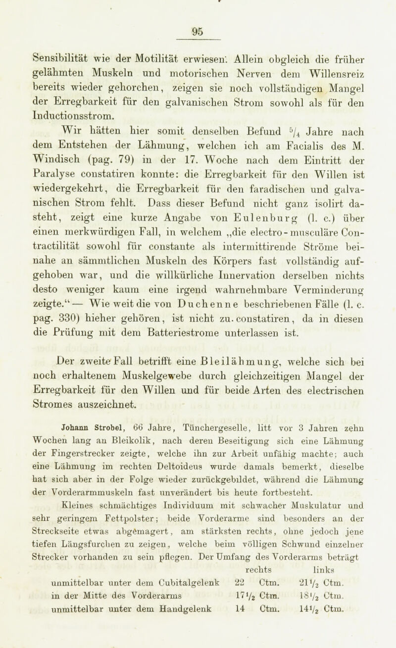 Sensibilität wie der Motilität erwiesen'. Allein obgleich die früher gelähmten Muskeln und motorischen Nerven dem Willensreiz bereits wieder gehorchen, zeigen sie noch vollständigen Mangel der Erregbarkeit für den galvanischen Strom sowohl als für den Inductionsstrom. Wir hätten hier somit denselben Befund 5/4 Jahre nach dem Entstehen der Lähmung, welchen ich am Facialis des M. Windisch (pag. 79) in der 17. Woche nach dem Eintritt der Paralyse constatiren konnte: die Erregbarkeit für den Willen ist wiedergekehrt, die Erregbarkeit für den faradischen und galva- nischen Strom fehlt. Dass dieser Befund nicht ganz isolirt da- steht, zeigt eine kurze Angabe von Eulenburg (1. c.) über einen merkwürdigen Fall, in welchem „die electro - musculäre Con- tractilität sowohl für constante als intermittirende Ströme bei- nahe an sämmtlichen Muskeln des Körpers fast vollständig auf- gehoben war, und die willkürliche Innervation derselben nichts desto weniger kaum eine irgend wahrnehmbare Verminderung zeigte.— Wie weit die von Duchenne beschriebenen Fälle (I.e. pag. 330) hieher gehören, ist nicht zu. constatiren, da in diesen die Prüfung mit dem Batteriestrome unterlassen ist. Der zweite Fall betrifft eine Bleilähmung, welche sich bei noch erhaltenem Muskelgewebe durch gleichzeitigen Mangel der Erregbarkeit für den Willen und für beide Arten des electrischen Stromes auszeichnet. Johann Strobel, dö Jahre, Tünohergeselle, litt vor 3 Jahren zehn Wochen lang an Bleikolik, nach deren Beseitigung sich eine Lähmung der Fingerstrecker zeigte, welche ihn zur Arbeit unfähig machte; auch eine Lähmung im rechten Deltoideus wurde damals bemerkt, dieselbe hat sich aber in der Folge wieder zurückgebildet, während die Lähmung der Vorderarmmuskeln fast unverändert bis heute fortbesteht. Kleines schmächtiges Individuum mit schwacher Muskulatur und sehr geringem Fettpolster; beide Vorderarme sind besonders an der Streckseite etwas abgemagert, am stärksten rechts, ohne jedoch jene tiefen Längsfurchen zu zeigen, welche beim völligen Schwund einzelner Strecker vorhanden zu sein pflegen. Der Umfang des Vorderarms beträgt rechts links unmittelbar unter dem Cubitalgelenk 22 Ctm. 21 !/2 Ctm. in der Mitte des Vorderarms 17*/2 Ctm. IS'/j Ctm. unmittelbar unter dem Handgelenk 14 Ctm. 141/2 Ctm.