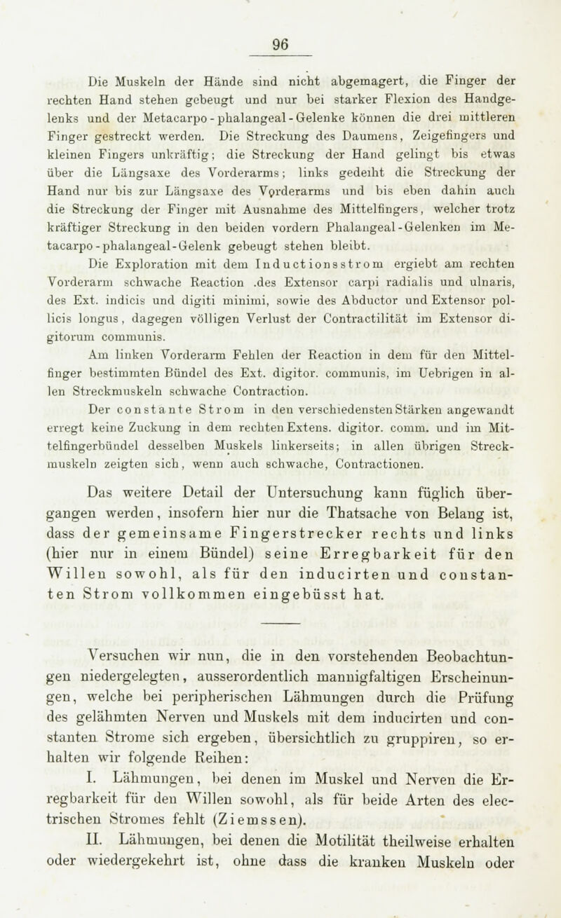 Die Muskeln der Hände sind nicht abgemagert, die Finger der rechten Hand stehen gebeugt und nur bei starker Flexion des Handge- lenks und der Metacarpo-phalangeal- Gelenke können die drei mittleren Finger gestreckt werden. Die Streckung des Daumens, Zeigefingers und kleinen Fingers unkräftig; die Streckung der Hand gelingt bis etwas über die Längsaxe des Vorderarms; links gedeiht die Streckung der Hand nur bis zur Längsaxe des Vorderarms und bis eben dahin auch die Streckung der Finger mit Ausnahme des Mittelfingers, welcher trotz kräftiger Streckung in den beiden vordem Phalangeal-Gelenken im Me- tacarpo-phalangeal-Gelenk gebeugt stehen bleibt. Die Exploration mit dem Inductionsstrom ergiebt am rechten Vorderarm schwache Eeaction .des Extensor carpi radialis und ulnaris, des Ext. indicis und digiti minimi, sowie des Abductor und Extensor pol- licis longus , dagegen völligen Verlust der Contractilität im Extensor di- gitorum communis. Am linken Vorderarm Fehlen der Reaction in dem für den Mittel- finger bestimmten Bündel des Ext. digitor. communis, im Uebrigen in al- len Streckmuskeln schwache Contraction. Der constante Strom in den verschiedensten Stärken angewandt erregt keine Zuckung in dem rechten Extens. digitor. comm. und im Mit- telfingerbündel desselben Muskels linkerseits; in allen übrigen Streck- muskeln zeigten sich, wenn auch schwache, Contractionen. Das weitere Detail der Untersuchung kann füglich über- gangen werden, insofern hier nur die Thatsaehe von Belang ist, dass der gemeinsame Fingerstrecker rechts und links (hier nur in einem Bündel) seine Erregbarkeit für den Willen sowohl, als für den inducirten und constan- ten Strom vollkommen eingebüsst hat. Versuchen wir nun, die in den vorstehenden Beobachtun- gen niedergelegten, ausserordentlich mannigfaltigen Erscheinun- gen, welche bei peripherischen Lähmungen durch die Prüfung des gelähmten Nerven und Muskels mit dem inducirten und con- stanten Strome sich ergeben, übersichtlich zu gruppiren, so er- halten wir folgende Reihen: I. Lähmungen, bei denen im Muskel und Nerven die Er- regbarkeit für den Willen sowohl, als für beide Arten des elec- trischen Stromes fehlt (Ziemssen). IL Lähmungen, bei denen die Motilität theilweise erhalten oder wiedergekehrt ist, ohne dass die kranken Muskeln oder