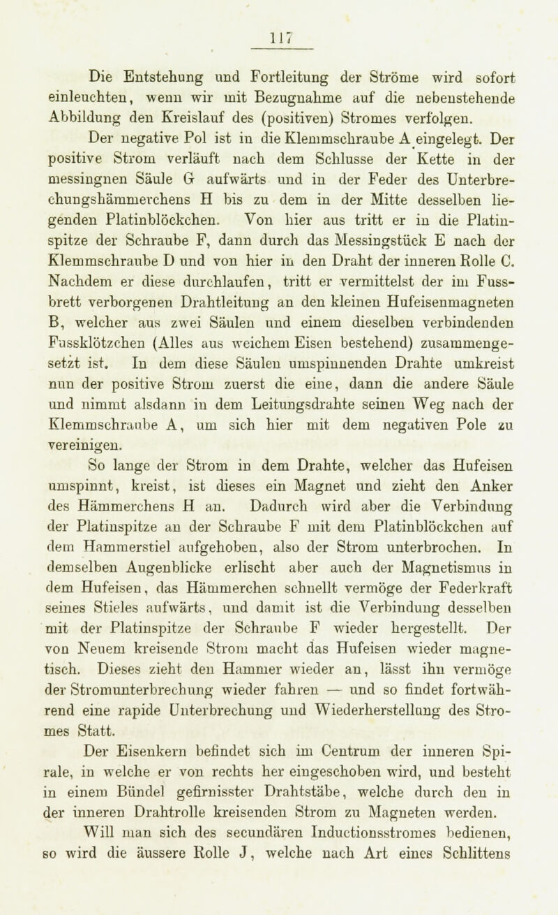 Die Entstehung und Fortleitung der Ströme wird sofort einleuchten, wenn wir mit Bezugnahme auf die nebenstehende Abbildung den Kreislauf des (positiven) Stromes verfolgen. Der negative Pol ist in die Klemmschraube A eingelegt. Der positive Strom verläuft nach dem Schlüsse der Kette in der messingnen Säule G aufwärts und in der Feder des Unterbre- chungshämmerchens H bis zu dem in der Mitte desselben lie- genden Platinblöckehen. Von hier aus tritt er in die Platin- spitze der Schraube F, dann durch das Messingstück E nach der Klemmschraube D und von hier in den Draht der inneren Rolle C. Nachdem er diese durchlaufen, tritt er vermittelst der im Fuss- brett verborgenen Drahtleitung an den kleinen Hufeisenmagneten B, welcher aus zwei Säulen und einem dieselben verbindenden Fussklötzchen (Alles aus weichem Eisen bestehend) zusammenge- setzt ist. In dem diese Säulen umspinnenden Drahte umkreist nun der positive Strom zuerst die eine, dann die andere Säule und nimmt alsdann in dem Leitungsdrahte seinen Weg nach der Klemmschraube A, um sich hier mit dem negativen Pole zu vereinigen. So lange der Strom in dem Drahte, welcher das Hufeisen umspinnt, kreist, ist dieses ein Magnet und zieht den Anker des Hämmerchens H an. Dadurch wird aber die Verbindung der Platiuspitze an der Schraube F mit dem Platinblöckchen auf dem Hammerstiel aufgehoben, also der Strom unterbrochen. In demselben Augenblicke erlischt aber auch der Magnetismus in dem Hufeisen, das Hämmerchen schnellt vermöge der Federkraft seines Stieles aufwärts, und damit ist die Verbindung desselben mit der Platinspitze der Schraube F wieder hergestellt. Der von Neuem kreisende Strom macht das Hufeisen wieder magne- tisch. Dieses zieht den Hammer wieder an, lässt ihn vermöge der Stromunterbrechung wieder fahren — und so findet fortwäh- rend eine rapide Unterbrechung und Wiederherstellung des Stro- mes Statt. Der Eisenkern befindet sich im Centrum der inneren Spi- rale, in welche er von rechts her eingeschoben wird, und besteht in einem Bündel gefirnisster Drahtstäbe, welche durch den in der inneren Drahtrolle kreisenden Strom zu Magneten werden. Will man sich des secundären Inductionsstromes bedienen, so wird die äussere Rolle J, welche nach Art eines Schlittens