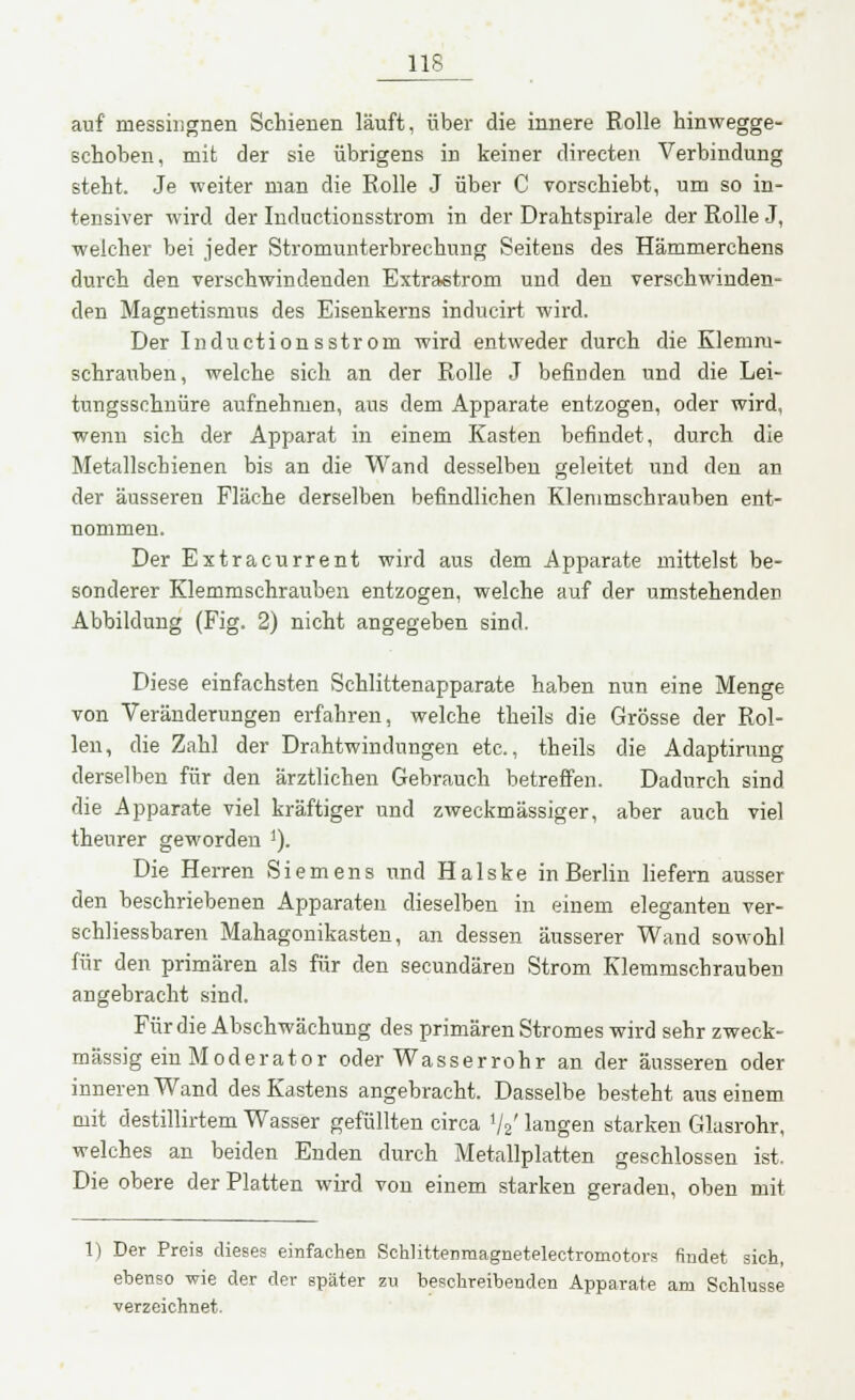 auf messingnen Schienen läuft, über die innere Rolle hinwegge- schoben, mit der sie übrigens in keiner directen Verbindung steht. Je weiter man die Rolle J über C vorschiebt, um so in- tensiver wird der Inductionsstrom in der Drahtspirale der Rolle J, welcher bei jeder Stromunterbrechung Seitens des Hämmerchens durch den verschwindenden Extrastrom und den verschwinden- den Magnetismus des Eisenkerns inducirt wird. Der Inductionsstrom wird entweder durch die Klemm- schrauben, welche sich an der Rolle J befinden und die Lei- tnngsschnüre aufnehmen, aus dem Apparate entzogen, oder wird, wenn sich der Apparat in einem Kasten befindet, durch die Metallschienen bis an die Wand desselben geleitet und den an der äusseren Fläche derselben befindlichen Klemmschrauben ent- nommen. Der Extracurrent wird aus dem Apparate mittelst be- sonderer Klemmschrauben entzogen, welche auf der umstehenden Abbildung (Fig. 2) nicht angegeben sind. Diese einfachsten Schlittenapparate haben nun eine Menge von Veränderungen erfahren, welche theils die Grösse der Rol- len, die Zahl der Drahtwindungen etc., theils die Adaptirung derselben für den ärztlichen Gebrauch betreffen. Dadurch sind die Apparate viel kräftiger und zweckmässiger, aber auch viel theurer geworden I). Die Herren Siemens und Halske in Berlin liefern ausser den beschriebenen Apparaten dieselben in einem eleganten ver- sehliessbaren Mahagonikasten, an dessen äusserer Wand sowohl für den primären als für den secundären Strom Klemmschrauben angebracht sind. Für die Abschwächung des primären Stromes wird sehr zweck- mässig ein Moderator oder Wasserrohr an der äusseren oder inneren Wand des Kastens angebracht. Dasselbe besteht aus einem mit destillirtem Wasser gefüllten circa lj2' langen starken Glasrohr, welches an beiden Enden durch Metallplatten geschlossen ist. Die obere der Platten wird von einem starken geraden, oben mit 1) Der Preis dieses einfachen Schlittenmagnetelectromotors findet sich, ebenso wie der der später zu beschreibenden Apparate am Schlüsse verzeichnet.