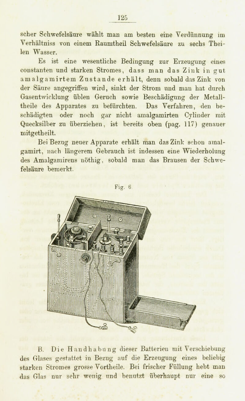 scher Schwefelsäure wählt man am besten eine Verdünnung im Verhältniss von einem Raumtheil Schwefelsäure zu sechs Thei- len Wasser. Es ist eine wesentliche Bedingung zur Erzeugung eines coustanten und starken Stromes, dass man das Zink in gut amalgamirtem Zustande erhält, denn sobald das Zink von der Säure angegriffen wird, sinkt der Strom und mau hat durch Gasentwicklung üblen Geruch sowie Beschädigung der Metali- theile des Apparates zu befürchten. Das Verfahren, den be- schädigten oder noch gar nicht amalgamirten Cylinder mit Quecksilber zu überziehen, ist bereits oben (pag. 117) genauer mitgetheilt. Bei Be7.ug neuer Apparate erhält man das Zink schon amal- gamirt, nach längerem Gebrauch ist indessen eine Wiederholung des Amalgamirens nöthig, sobald man das Brausen der Schwe- felsäure bemerkt. Ficr. 6 B. Die Handhabung dieser Batterien mit Verschiebung des Glases gestattet in Bezug auf die Erzeugung eines beliebig starken Stromes grosse Vortheile. Bei frischer Füllung hebt man das Glas nur sehr wenig und benutzt überhaupt nur eine so