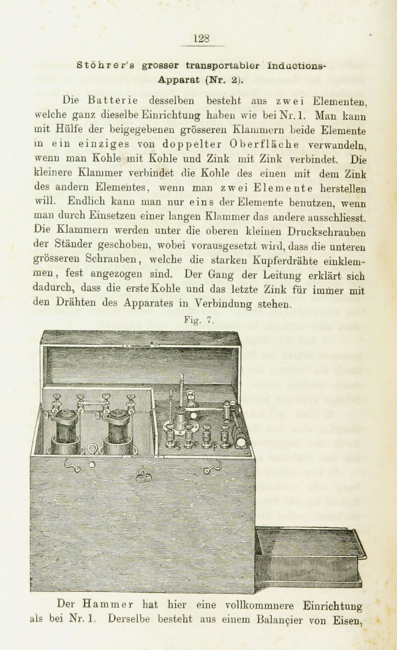 Stöhrer's grosser transportabler indaetions- Apparat (Nr. 2). Die Batterie desselben besteht aus zwei Elementen, welche ganz dieselbe Einrichtung haben wie bei Nr. 1. Man kann mit Hülfe der beigegebenen grösseren Klammern beide Elemente m ein einziges von doppelter Oberfläche verwandeln, wenn man Kohle mit Kohle und Zink mit Zink verbindet. Die kleinere Klammer verbindet die Kohle des einen mit dem Zink des andern Elementes, wenn man zwei Elemente herstellen will. Endlich kann man nur eins der Elemente benutzen, wenn man durch Einsetzen einer langen Klammer das andere ausschliesst. Die Klammern werden unter die oberen kleinen Druckschrauben der Ständer geschoben, wobei vorausgesetzt wird, dass die unteren grösseren Schrauben, welche die starken Kupferdrähte einklem- men, fest angezogen sind. Der Gang der Leitung erklärt sich dadurch, dass die erste Kohle und das letzte Zink für immer mit den Drähten des Apparates in Verbindung stehen. Fig. 7. Der Hammer hat hier eine vollkommnere Einrichtung als bei Nr. 1. Derselbe besteht aus einem Balancier von Eisen,