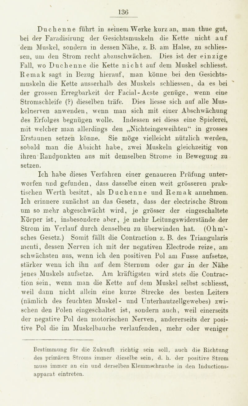 Duchenne führt in seinem Werke kurz an, man thue gut, bei der Faradisirung der Gesichtsmuskeln die Kette nicht auf dem Muskel, sondern in dessen Nähe, z. B. am Halse, zu schlies- sen, um den Strom recht abzuschwächen. Dies ist der einzige Fall, wo Duchenne die Kette nicht auf dem Muskel schliesst. Remak sagt in Bezug hierauf, man könne bei den Gesichts- muskeln die Kette ausserhalb des Muskels schliessen, da es bei der grossen Erregbarkeit der Facial-Aeste genüge, wenn eine Stromschleife (?) dieselben träfe. Dies Hesse sich auf alle Mus- kelnerven anwenden, wenn man sich mit einer Abschwächung des Erfolges begnügen wolle. Indessen sei diess eine Spielerei, mit welcher man allerdings den „Nichteingeweihten in grosses Erstaunen setzen könne. Sie möge vielleicht nützlich werden, sobald man die Absicht habe, zwei Muskeln gleichzeitig von ihren Randpunkten aus mit demselben Strome iu Bewegung zu setzen. Ich habe dieses Verfahren einer genaueren Prüfung unter- worfen und gefunden, dass dasselbe einen weit grösseren prak- tischen Werth besitzt, als Duchenne und Remak annehmen. Ich erinnere zunächst an das Gesetz, dass der electrische Strom um so mehr abgeschwächt wird, je grösser der eingeschaltete Körper ist, insbesondere aber, je mehr Leitungswiderstände der Strom im Verlauf durch denselben zu überwinden hat. (Ohm'- sches Gesetz.) Somit fällt die Contraction z. B. des Triangularis menti, dessen Nerven ich mit der negativen Electrode reize, am schwächsten aus, wenn ich den positiven Pol am Fusse aufsetze, stärker wenn ich ihn auf dem Sternum oder gar in der Nähe jenes Muskels aufsetze. Am kräftigsten wird stets die Contrac- tion sein, wenn man die Kette auf dem Muskel selbst schliesst, weil dann nicht allein eine kurze Strecke des besten Leiters (nämlich des feuchten Muskel- und Unterhautzellgewebes) zwi- schen den Polen eingeschaltet ist, sondern auch, weil einerseits der negative Pol den motorischen Nerven, andererseits der posi- tive Pol die im Muskelbauche verlaufenden, mehr oder weniger Bestimmung für die Zukunft richtig sein soll, auch die Richtung des primären Stroms immer dieselbe sein, d. h. der positive Strom niuss immer an ein und derselben Klemmschraube in den Inductions- apparat eintreten.