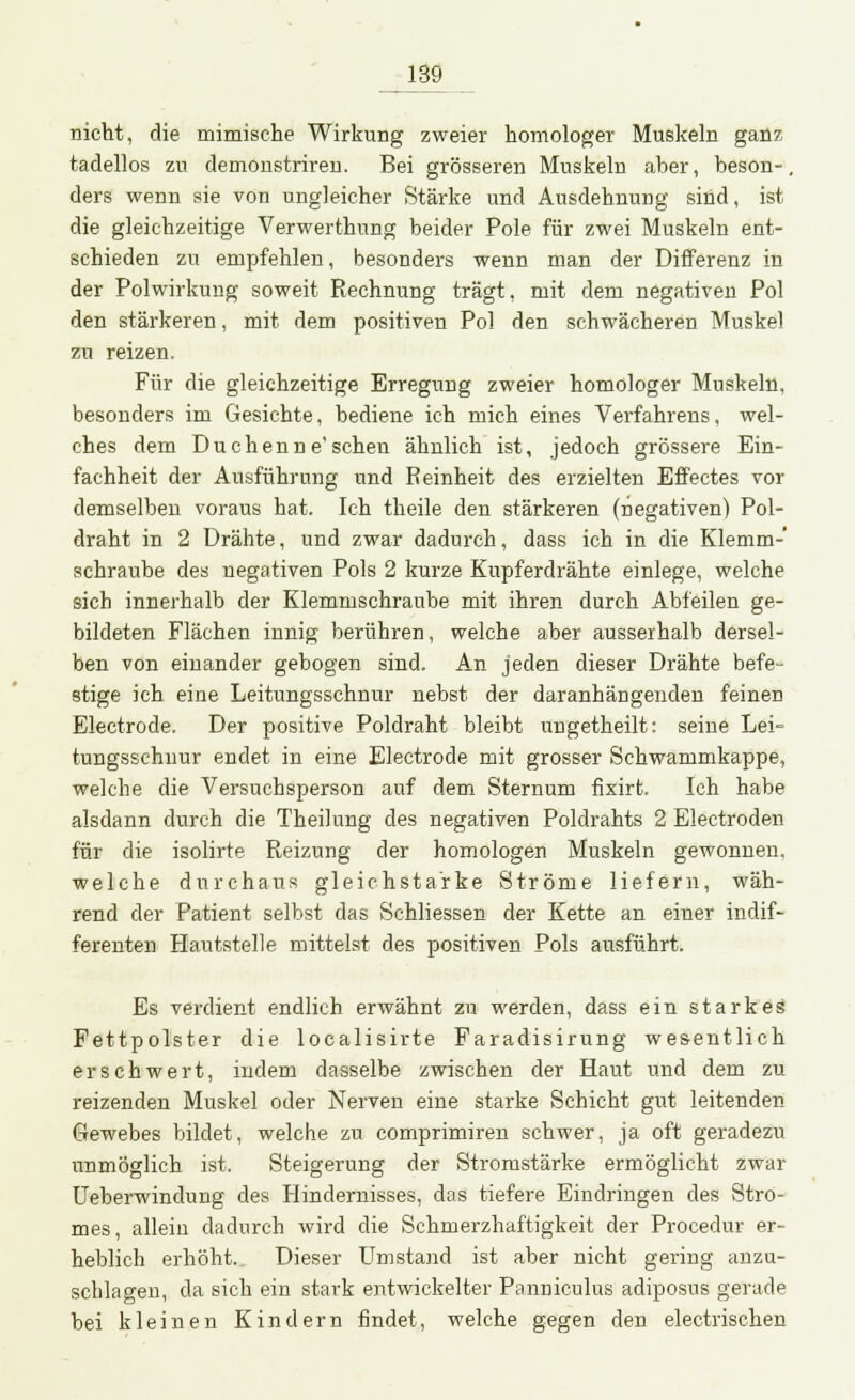 nicht, die mimische Wirkung zweier homologer Muskeln ganz tadellos zu demonstriren. Bei grösseren Muskeln aher, beson-. ders wenn sie von ungleicher Stärke und Ausdehnung sind, ist die gleichzeitige Verwerthung beider Pole für zwei Muskeln ent- schieden zu empfehlen, besonders wenn man der Differenz in der Polwirkung soweit Rechnung trägt, mit dem negativen Pol den stärkeren, mit dem positiven Pol den schwächeren Muskel zu reizen. Für die gleichzeitige Erregung zweier homologer Muskeln, besonders im Gesichte, bediene ich mich eines Verfahrens, wel- ches dem Duchenne'schen ähnlich ist, jedoch grössere Ein- fachheit der Ausführung und Reinheit des erzielten Effectes vor demselben voraus hat. Ich theile den stärkeren (negativen) Pol- draht in 2 Drähte, und zwar dadurch, dass ich in die Klemm- schraube des negativen Pols 2 kurze Kupferdrähte einlege, welche sieb innerhalb der Klemmschraube mit ihren durch Abfeilen ge- bildeten Flächen innig berühren, welche aber ausserhalb dersel- ben von einander gebogen sind. An jeden dieser Drähte befe- stige ich eine Leitungsschnur nebst der daranhängenden feinen Electrode. Der positive Poldraht bleibt ungetheilt: seine Lei= tungsschnur endet in eine Electrode mit grosser Schwammkappe, welche die Versuchsperson auf dem Sternum fixirt. Ich habe alsdann durch die Theilung des negativen Poldrahts 2 Electroden für die isolirte Reizung der homologen Muskeln gewonnen, welche durchaus gleichstarke Ströme liefern, wäh- rend der Patient selbst das Schliessen der Kette an einer indif- ferenten Hautstelle mittelst des positiven Pols ausführt. Es verdient endlich erwähnt zu werden, dass ein starkes Fettpolster die localisirte Faradisirung wesentlich erschwert, indem dasselbe zwischen der Haut und dem zu reizenden Muskel oder Nerven eine starke Schicht gut leitenden Gewebes bildet, welche zu comprimiren schwer, ja oft geradezu unmöglich ist. Steigerung der Stromstärke ermöglicht zwar Ueberwindung des Hindernisses, das tiefere Eindringen des Stro- mes, allein dadurch wird die Schmerzhaftigkeit der Procedur er- heblich erhöht. Dieser Umstand ist aber nicht gering anzu- schlagen, da sich ein stark entwickelter Panniculus adiposus gerade bei kleinen Kindern findet, welche gegen den electrischen